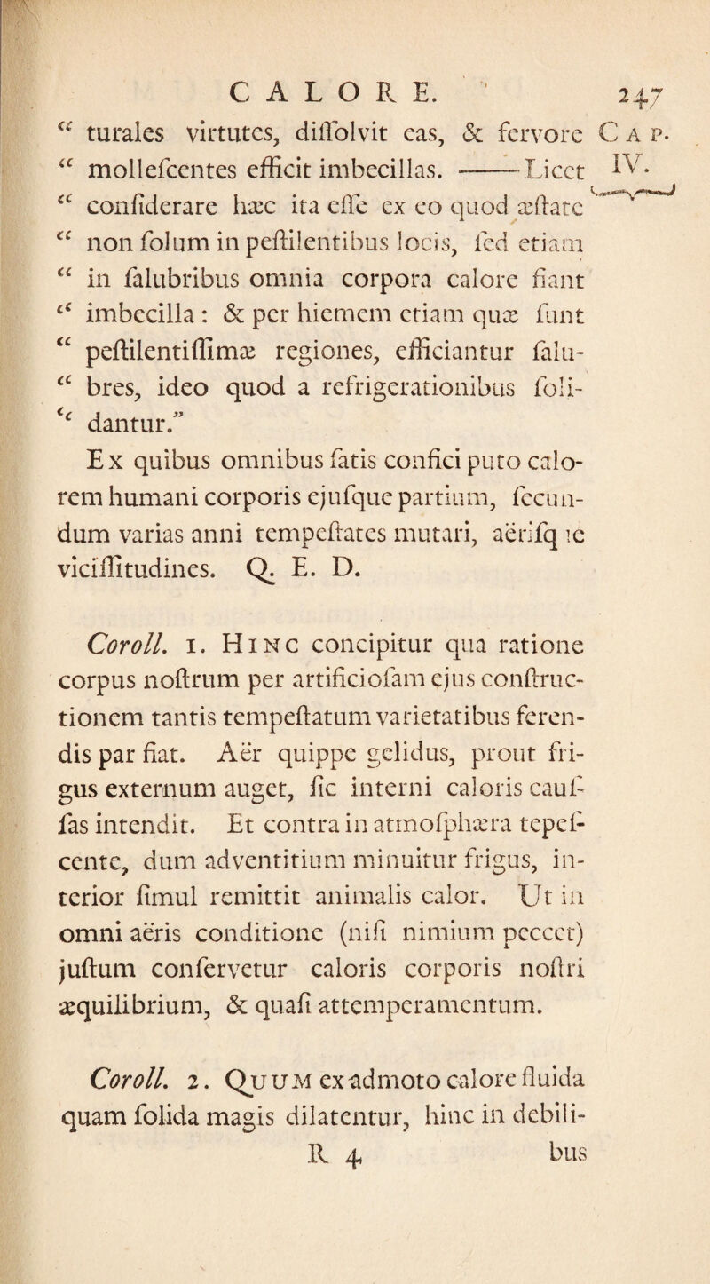 turales virtutes, diffolvit cas, & fervore C a p. “ mollefcentes efficit imbecillas. --Licet ^v* cc confiderare hxc ita cile ex eo quod xftate “ non folum in peffilentibus locis, ied etiam “ in falubribus omnia corpora calore fiant c€ imbecilla : & per hiemem etiam qux fiunt “ peffilentiffimx regiones, efficiantur fialu- “ bres, ideo quod a refrigerationibus foli- dantur.” Ex quibus omnibus fatis confici puto calo¬ rem humani corporis ejufquc partium, fccun- dum varias anni tempeftatcs mutari, aerifq ic viciffitudines. Q. E. D. Coroll. 1. Hinc concipitur qua ratione corpus noftrum per artificiofam ejus conftruc- tionem tantis tempeftatum varietatibus feren¬ dis par fiat. Aer quippe gelidus, prout fri¬ gus externum auget, fic interni caloris caui- fas intendit. Et contra in atmofphxra tepei- cente, dum adventitium minuitur frigus, in¬ terior fimul remittit animalis calor. Ut in omni aeris conditione (nifii nimium peccct) juftum confervetur caloris corporis noftri aequilibrium, & quafi attemperamentum. Coroll. 2. Quum ex admoto calore fluida quam folida magis dilatentur, hinc in debili- R 4 bus