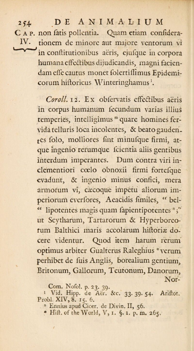 2*4 C AP. non fatis pollentia. Quam etiam confidera- IV. tionem de minore aut majore ventorum vi in conftitutionibus aeris, ejufque in corpora humana effe&ibus dijudicandis, magni facien¬ dam efle cautus monet folertiflimus Epidemi¬ corum hiftoricus Winteringhamus]. CorolL 12. Ex obfervatis effeftibus aeris in corpus humanum fecundum varias illius temperies, intelligimus ra quare homines fer¬ vida telluris loca incolentes, & beato gauden¬ tes folo, molliores fint minufque firmi, at¬ que ingenio rerumque fcientia aliis gentibus interdum imperantes. Dum contra viri in- clementiori coelo obnoxii firmi fortefque evadunt, & ingenio minus confici, mera armorum vi, csecoque impetu aliorum im¬ periorum everfores, Aeacidis fimiles, “ bel- <c lipotentes magis quam fapientipotentes ut Scytharum, Tartarorum & Hyperboreo¬ rum Balthici maris accolarum hiftorix do¬ cere videntur. Quod item harum rerum optimus arbiter Gualterus Raleghius ° verum perhibet de fuis Anglis, borealium gentium, Britonum, Gallorum, Teutonum, Danorum, Nor- Com. Nofol. p. 23. 39. 1 Vid. Hipp. de Aer. &c. 33. 39. 54. Ariftot. Probi XIV, 8. 15. 6. n Ennius apud Cicer, de Divin. II, 56.