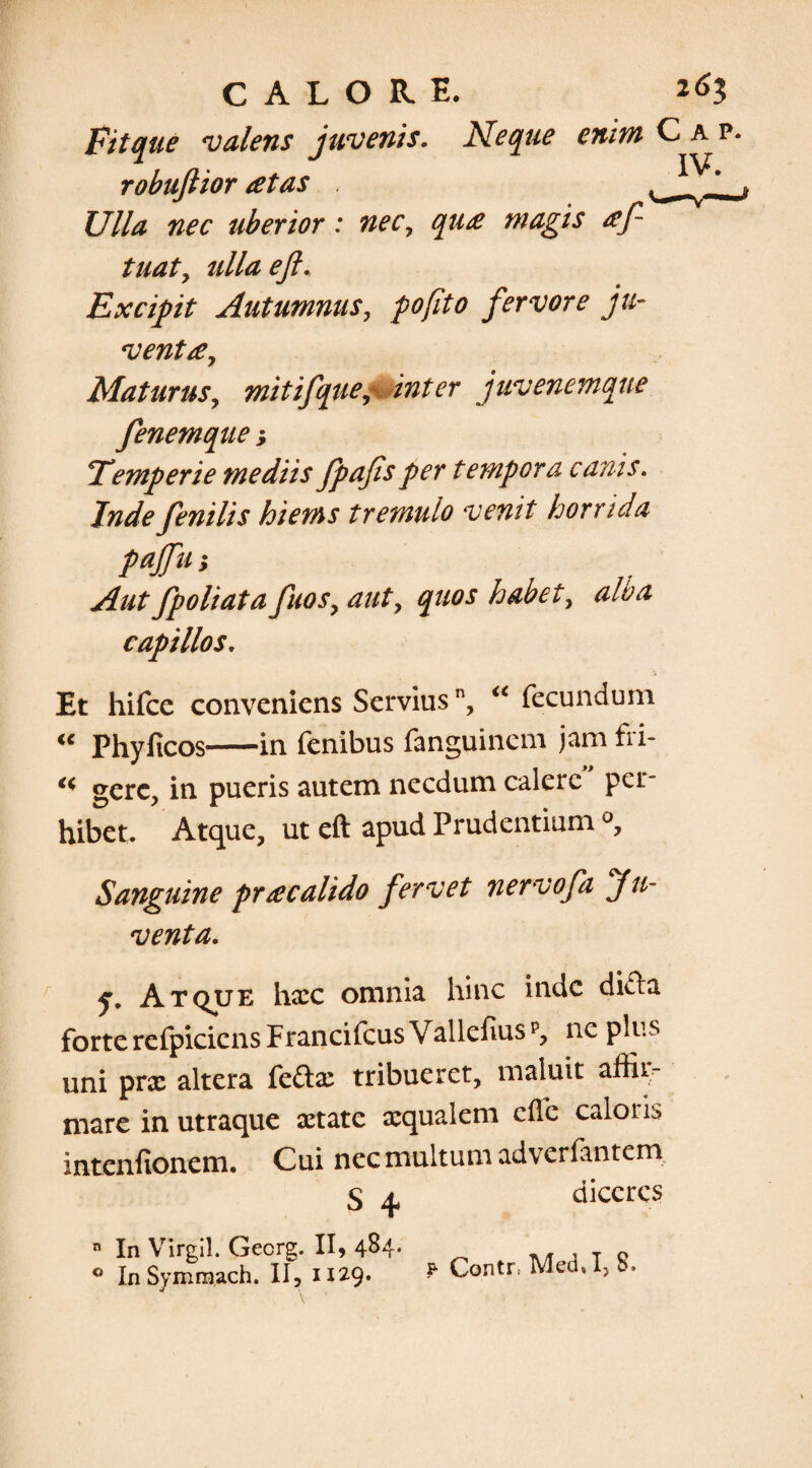 Fitque valens juvenis. Neque enim robuftior at as Ulla nec uberior: nec, qua magis af tuat, ulla eji. Excipit Autumnus, pofito fervore ju¬ venta. Maturus, mitifque, inter juvenemqne fenemque; Temperie mediis fpafis per tempora canis. Inde fenilis hiems tremulo venit horrida pajfu; Aut fpoliata fuos, aut, quos habet, alba capillos, Et hifce conveniens Servius, “ fecundum u Phylleos-in fenibus fanguinem jam fii- ** gere, in pueris autem necdum calere per¬ hibet. Atque, ut eft apud Prudentium Sanguine pr a calido fervet nervofa Ju¬ venta. r y. Atque haec omnia hinc inde difta forte refpiciens Francifcus Vallefiusp, ne plus uni prx altera feftae tribueret, maluit affir¬ mare in utraque aetate aequalem die caloris intenfionem. Cui nec multum adverfantem S 4 n In Virgil. Gecrg. II, 4^4- ° In Symmach. II, 1129. diceres