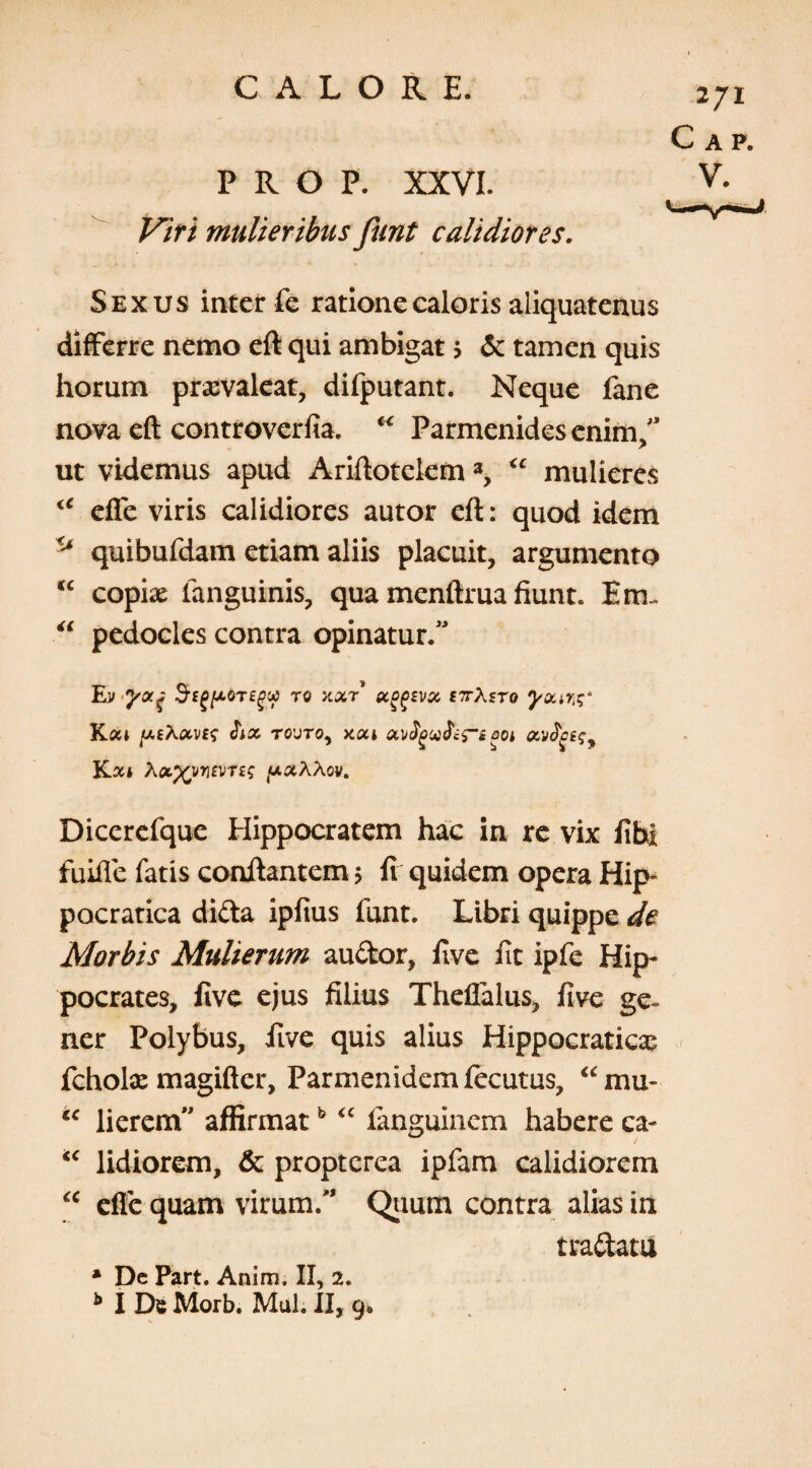 P R O P. XXVI. Viri mulieribus funt calidiores. Sexus inter fe ratione caloris aliquatenus differre nemo eft qui ambigat \ & tamen quis horum praevaleat, difputant. Neque fane nova eft controverfia. “ Parmenides enim;3 ut videmus apud Ariftotelem3, “ mulieres <c efle viris calidiores autor eft: quod idem quibufdam etiam aliis placuit, argumento “ copiae fanguinis, qua menftrua fiunt. Em- “ pedocles contra opinatur.” Ev y a j SrEgfjcoTegy ro xxr £7tXsto yu.w$‘ K.a» y.E\<xvi<; rovro, xui qoi K.xi X»xvn£vTE$ (xxXXov. Dicerefque Hippocratem hac in re vix fihi fuifle fatis conftantem ; fi quidem opera Hip- pocratica difta ipfius funt. Libri quippe de Morbis Mulierum au&or, five iit ipfe Hip¬ pocrates, five ejus filius Theflalus, five ge¬ ner Polybus, five quis alius Hippocraticas fcholx magifter, Parmenidem fecutus, “mu- “ lierem” affirmatb “ fanguinem habere ca- “ lidiorem, & propterca ipfam calidiorem u efle quam virum/’ Quum contra alias in tra&atu * Dc Part. Anim. II, 2. b I De Morb. Mul. II, 9«