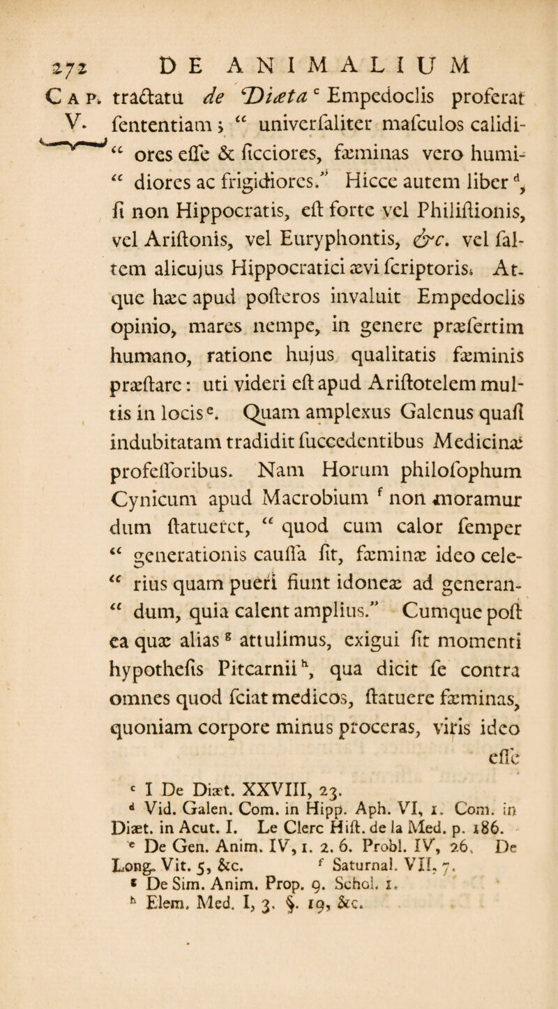 Gap, traftatu de ‘Didet a c Empedoclis proferat V. fententiam> “ univerfaliter mafcuios calidi- “ ores elfe & ficciores, feminas vero humi- “ diores ac frigidiores/' Hicce autem liberd, fi non Hippocratis, eft forte vel Philiftionis, vel Ariftonis, vel Euryphontis, &c. vel fal- tem alicujus Hippocratici xvi fcriptoriss At. que hxc apud pofteros invaluit Empedoclis opinio* mares nempe, in genere prxfertim humano, ratione hujus qualitatis feminis praedare: uti videri eft apud Ariftotelem mul¬ tis in locise. Quam amplexus Galenus quafi indubitatam tradidit fuccedentibus Medicina: profelforibus. Nam Horum philofophum Cynicum apud Macrobium f non moramur dum ftatuerct, “ quod cum calor femper IC generationis caufla fit, fcminx ideo cele- u rius quam pueri fiunt idonex ad generan- “ dum, quia calent amplius/' Cumque poft ea qux aliasg attulimus, exigui fit momenti hypothefis Pitcarniih, qua dicit fe contra omnes quod fciat medicos, ftatuere feminas, quoniam corpore minus proceras, viris ideo efie « I De Diaet. XXVIII, 23. d Vid. Galen. Com. in Hipp. Aph. VI, 1. Com. in Diset. in Acut. I. Le Clere Hift. de Ia Med. p. 186. c De Gen. Anim. IV, 1. 2. 6. Probi. IV*, 26, De Long. Vit. 5, &c. f Saturnal. VII, 7, * DeSim. Anim. Prop. 9. Schol, 1.