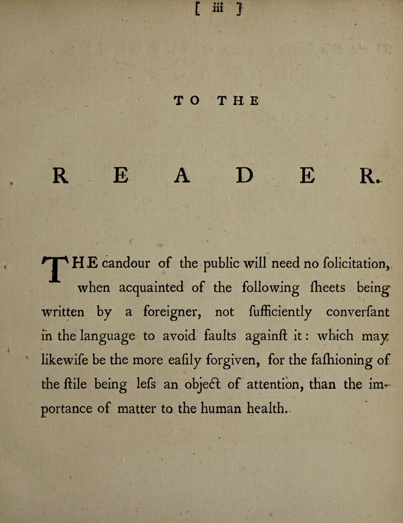 • •• TO T H E ) ' T HE candour of the public will need no folicitation,, when acquainted of the following fheets being - — / written by a foreigner, not fufficiently converfant in the language to avoid faults againft it: which may X ~ / likewife be the more eafily forgiven, for the fafhioning of the jftile being lefs an objeft of attention, than the im^ portance of matter to the human health.. /