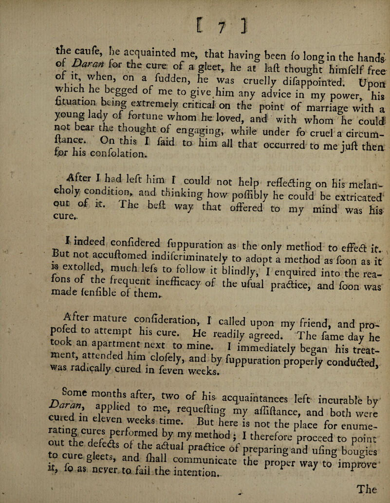 t^e caufe, he acquainted me, that having been (o long in the hands ot Damn for the cure of a gleet, he at kft thought Mmfelf free 1 ’ he was cruelly difappoin'ted. Upon which he begged of me to give^him any advice in my power, his fituatioa being extremely critical on the point of marriage with a young lady of fortune whom he. loved, an4 with whom he coulJ not bear the tho.ught of engaging, while under fo cruel'a circum- anee. I' faid to him all that occurred to me juft then for his confolation. 1 After I had left him I could not help- refleding on his melan- Gholy conditi^, and thinking how poffibly he could be extricated out of It. The beft way that offered to my mind, was his cure*. I indeed confidered fuppuration as the only method-to-effea: it. But not accuftoined indiferiminately to adopt a method as foon as it ' K extolled, much.lefs to follow it blindly, I enquired into the rea- X'hem mature cpnftderation, I called upon my friend, and pro- pofed to attempt his cure. He readily agreed. The fame day he took an apartment next to mine. I immediately began his treat¬ ment, attended him clofely, and by fuppuration propedy coadufted, was radically cured in feven weeks. i' f 7 uuuucrea, D^r^^ ^onths after, two of his acc^uaintances left incurable by cured in requeftmg my affiftance, and both were cuied in eleven weeks time. But here is not the place for enume- outle rfef 7 ^ ^ therefore proceed to point to cur^ preparing and ufing bougies it fo as^nevp’ communicate the proper way to improve’ It, 10 as never, ta.faii the intention.- r / ^