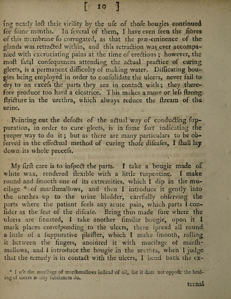 / I jijg nearly iofl: their virility by the ufe of thofe bougies continued for fome months. In feveral of them, I have even feen the fibres of this membrane fo corrugated, as that the pr$-eminence of the glands was retrndled within, and this retraction was ever accompa¬ nied with excruciating pains at the time of erections ; however, the moft fatal confequences attending the aCtuat praCtice of curing^ gleets, is a permarient difficulty of making water. Difficating bou¬ gies being employed in order to confolidate the ulcers, never fail to- dry to an excefs the parts they are in contaCl with ; they there¬ fore produce too hard a cicatrice. This makes a more or lefs ftrong: firiCture in the urethra, which always reduce the ftream of the. urine. Pointing out the defeCls of the aClual way of conducting fup- puration, in order to cure gleets, is in fqme fort indicating the proper way to do it; but as there are many particulars to be ob- ierved in the effectual method of curing thofe difeafes^ I fhall lay down its whole procefs. • ^ ' My firft care is to infpeCt the parts. I take a bougie made of white wax, rendered flexible with a little turpentine. I make round and fmocth one of its extremities, which I dip in the mu¬ cilage * of marffimallows, and then I introduce it gently into the urethra up to the urine bladder, carefully obferving the parts where tlie patient feels any acute pain, which parts I con¬ sider as the leat of the difeale. Being thus made fure where the ulcers are btuated, I take another fimilar bougie, upon it I mark places coriefponding to the ulcers, there ipread all round; a little of a fuppurative plaifter, which I make fmooth, rolling, it between the fingers, anointed it with mucilage of marlli- mallows, and i introduce the bougie in the urethra, when I judge that the remedy is in contaCl with the ulcers, I bend back the ex.— * » * I biHs the mucilage of marrhmallows inflead of oII„ for. It does not oppofa the heal¬ ing, of ulcers as oily fubliances, do- ternal