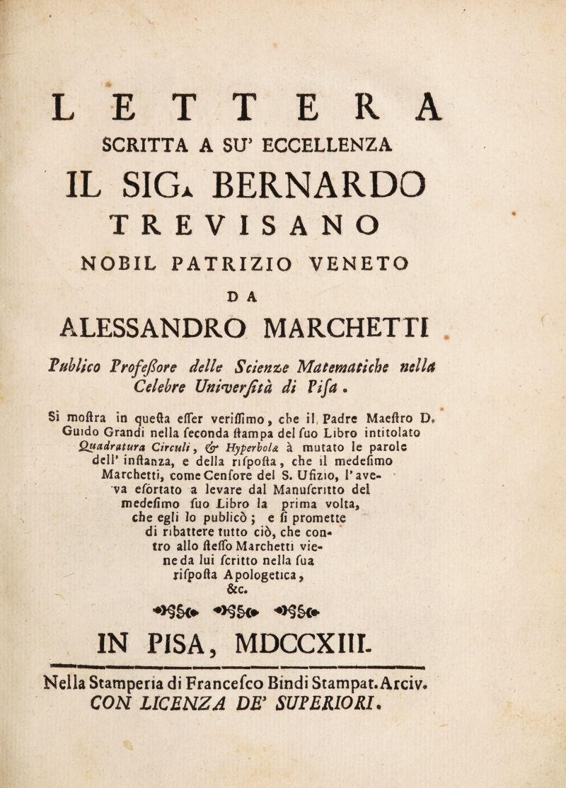 LETTERA SCRITTA A SU5 ECCELLENZA IL SIGa BERNARDO TREVISANO NOBIL PATRIZIO VENETO D A ALESSANDRO MARCHETTI Tulli co TrofeJZore delle Scienze Matematiche nella Celebre Uni<verjìtà di Tifa « Si moftra in quefta efler veriflìmo, che il, Padre Maeftro D* Guido Grandi nella feconda (lampa delfuo Libro intitolato Quadratura Circuii, & HyperboU à mutato le parole dell* inftanza, e della rifpofta, che il medefimo Marchetti, come Cenfore del S. Ufìzio, l’ave¬ va efórtato a levare dal Manufcritto del medefimo fuo Libro la prima volta, che egli lo publicò ; e fi promette di ribattere tutto ciò, che con¬ tro allo fte(To Marchetti vie¬ ne da lui fcritto nella fua rifpofta Apologetica, &c. ->§§<♦ ♦>§§<* IN PISA, MDCCXIII. Nella Stamperia di Francesco Bindi Stampar. Arciv. CON LICENZA DE’ SUPERIORI.