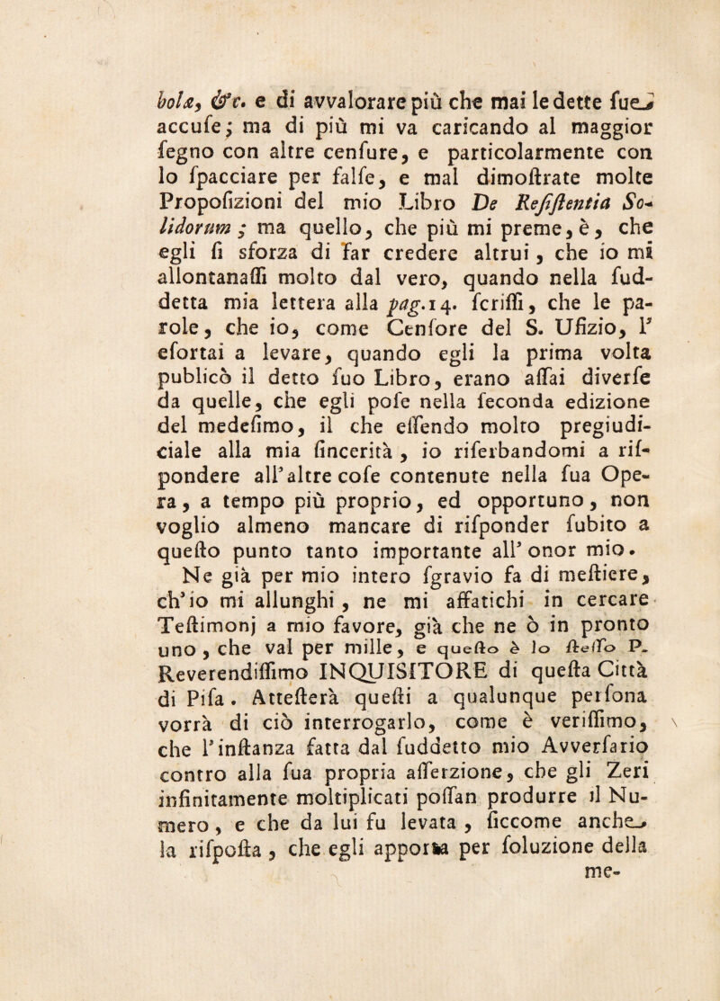 boia, &c, e di avvalorare più che mai ledette fueJ accufe; ma di più mi va caricando al maggior fegno con altre cenfure, e particolarmente con lo fpacciare per falfe, e mal dimoftrate molte Propofizioni del mio Libro De Kejiftentia So* lidornm ; ma quello, che più mi preme, è, che egli fi sforza di far credere altrui, che io mi allontana® molto dal vero, quando nella fud- detta mia lettera alla pag. 14. fcriflì, che le pa¬ role , che io, come Genfore del S- Ufizio, P efortai a levare, quando egli la prima volta publicò il detto fuo Libro, erano affai diverfe da quelle, che egli pofe nella feconda edizione del medefimo, il che effendo molto pregiudi- ciale alla mia fincerità , io riferbandomi a rii- pondere all3 altre cofe contenute nella fua Ope¬ ra, a tempo più proprio, ed opportuno, non voglio almeno mancare di rifponder fubito a quefto punto tanto importante all3 onor mio. Ne già per mio intero fgravio fa di meftiere, eh3io mi allunghi, ne mi affatichi in cercare Teftimonj a mio favore, già che ne ò in pronto uno, che vai per mille, e quefto è lo ftre/fo P. Reverendiffìmo INQUISITORE di quella Città di Pi fa • Attefterà quelli a qualunque petfona vorrà di ciò interrogarlo, come è veriflìmo, \ che rinltanza fatta dal fuddetto mio Avverfario contro alla fua propria afferzione, che gli Zeri infinitamente moltiplicati poffan produrre fi Nu¬ mero , e che da lui fu levata , ficcome anche.» la ri Ipoila , che egli apporla per foluzione della me-