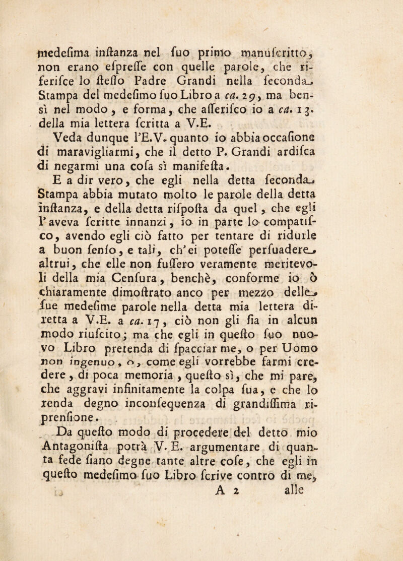 medefima inftanza nel fuo primo manuicritto* non erano efpreflìe con quelle parole* che ri¬ feri fc e lo lìdio Padre Grandi nella feconda^ Stampa del medefimo fuo Libro a ca.ig> ma ben¬ sì nel modo * e forma* che aflerifco io a ca. 13. della mia lettera fcritta a V.E. Veda dunque PE.V* quanto io abbia occafione di maravigliarmi* che il detto P. Grandi ardifca di negarmi una cola sì manifefta- E a dir vero* che egli nella detta feconda-* Stampa abbia mutato molto le parole della detta inftanza, e della detta rifpofta da quel * che egli V aveva fcritte innanzi* io in parte lo compatif- co, avendo egli ciò fatto per tentare di ridurle a buon fenlo* e tali* ch'ei potette perfuadere^ altrui * che elle non fuffero veramente meritevo¬ li della mia Cenfura, benché, conforme io ò chiaramente dimoftrato anco per mezzo delle.» lue medefime parole nella detta mia lettera di¬ retta a V.E. a ca. 17 * ciò non gli fia in alcun modo riufcito; ma che egli in quefto fuo nuo¬ vo Libro pretenda di fpacciarme, o per Uomo non ingenuo 9 o, come egli vorrebbe farmi cre¬ dere , di poca memoria * quefto sì* che mi pare* che aggravi infinitamente la colpa fua* e che lo renda degno inconfequenza di grandifllma ri- prenfione. Da quefto modo di procedere del detto mio Antagonifta potrà V. È. argumentare di quan¬ ta fede fiano degne tante altre cofe* che egli in quefto medefimo fuo Libro fcrive contro di me* A 2 alle