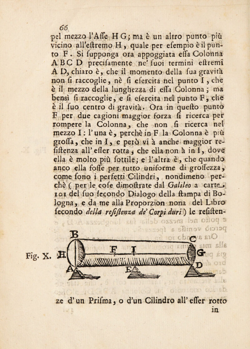 Fig. pel mezzo PAlTe H G; ma è un altro punto più to F . Si fuppanga ora appoggiata effa Colonna A BC D precifamente ne3 fuoi termini eftremi A D, chiaro è, che il momento della fua gravità non fi raccoglie, nè fi efercita nel punto I , che è il mezzo della lunghezza di effa Colonna ; ma bensì fi raccoglie, e fi efercita nel punto F, che è il fuo centro di gravità* Ora in quefto punto F per due cagioni maggior forza fi ricerca per rompere la Colonna , che non fi ricerca nel mezzo I: l’unaè, perchè in F la Colonna è più groffa, che in I, e però vi à anche maggior re- fiftenza all’efler rotta * che ella non à in I, dove ella è molto più fattile; e l’ altra è, che quando anco ella foffe per tutto uniforme di groffezza, come fono i perfetti Cilindri, nondimeno per¬ chè ( per le cofe dimoftrate dal Galileo a carter 101 del fuo fecondo Dialogo della ftampa di Bo¬ logna, e da me alla Proporzion nona del Libro fecondo della refiftenza de Corpi duri') le refiften- ze d’un Prifma* o d'un Cilindro alLeUer rotto in