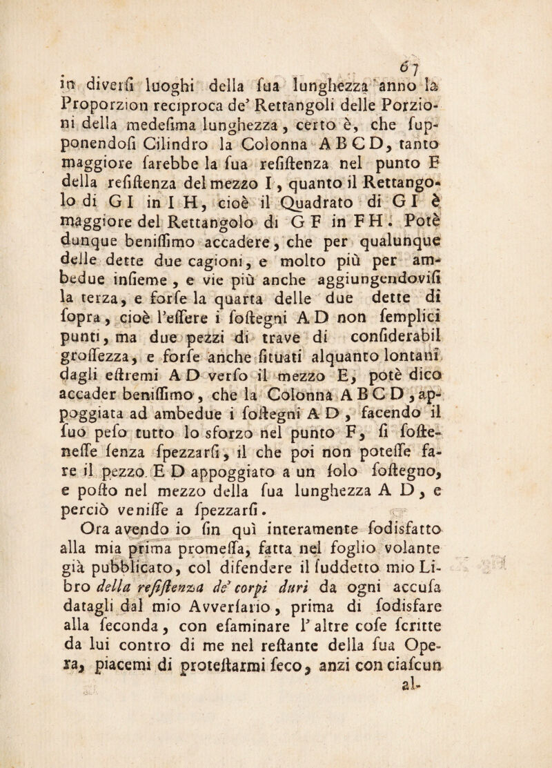 m di ver fi luoghi della fua lunghezza anno là Proporzion reciproca de* Rettangoli delle Porzio¬ ni della raedefima lunghezza, certo è, che fup- ponendofi Cilindro la Colonna AB CD, tanto maggiore farebbe la fua refiftenza nel punto E della refiftenza del mezzo I, quanto il Rettango* lo di Gl in I H, cioè il Quadrato di Gl è maggiore del Rettangolo di G F in F H . Potè dunque beniflìmo accadere, che per qualunque delle dette due cagioni, e molto più per am¬ bedue infieme , e vie più anche aggiungendovi!! la terza, e forfè la quarta delle due dette di {opra v cioè Pelfere i foftegni AD non femplici puntì,ma due pezzi di trave di confiderabil groffezza, e forfè anche limati alquanto lontani dagli eftremi A D verfo il mezzo E, potè dico accader beniflìmo , che la Colonna ABC D ,ap¬ poggiata ad ambedue i foftegni AD, facendo il fuo pelo tutto lo sforzo nel punto F, fi folle- Beffe lenza fpezzarfi, il che poi non potette fa¬ re il pezzo. E D appoggiato a un folo foftegno, e pollo nel mezzo della fua lunghezza A D, e perciò veniffe a fpezzarfi. ^ Ora avendo io fin qui interamente fodisfatto alla mia prima promeffa, fatta nel foglio volante già pubblicato , col difendere il (addetto mio Li¬ bro della refiflenziU de* corpi duri da ogni accufa datagli dal mio Avvedano, prima di fodisfare alla feconda, con efaminare P altre cofe fcntte da lui contro di me nel reftante della fua Ope» ra, piacerai di protettami feco * anzi con ciafcun