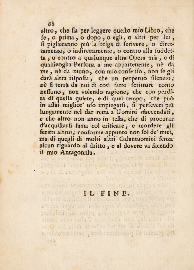 è% altro i che fia per leggere quello mìo Libro % che fe , o prima , o dopo , o egli, o altri per luì , fi piglieranno più la briga di fcrivere , o diret¬ tamente, o indirettamente, o contro alla fuddet¬ ta , o contro a qualunque altra Opera mia , o di qualfivoglia Perfona a me appartenente, nè da me, nè da niuno, con mioconfenfo, non fe gli darà altra riipofta , che un perpetuo filenzio ; nè fi terrà da noi di così fatte fcritture conto neffuno, non volendo ragione, che con perdi¬ ta di quella quiete, e di quel tempo, che può in affai miglior3 ufo impiegarli, fi perfeveri più lungamente nel dar retta a Uomini sfaccendati, e che altro non anno in tefta, che di procurar d3acquiftarfi fama col criticare, e mordere gli fcritti altrui,- conforme appunto non fol de3 miei, ma di quegli di molti altri Galantuomini fenza alcun riguardo al dritto, e al dovere va facendo il mio Antagonifta. *■ < ■ i ' .* r. . • . » • . ! # . »- -• '* * ‘ v ' i ■ . A « - - k ' ’■ > * * ■ . - • •:  - IL FINE.