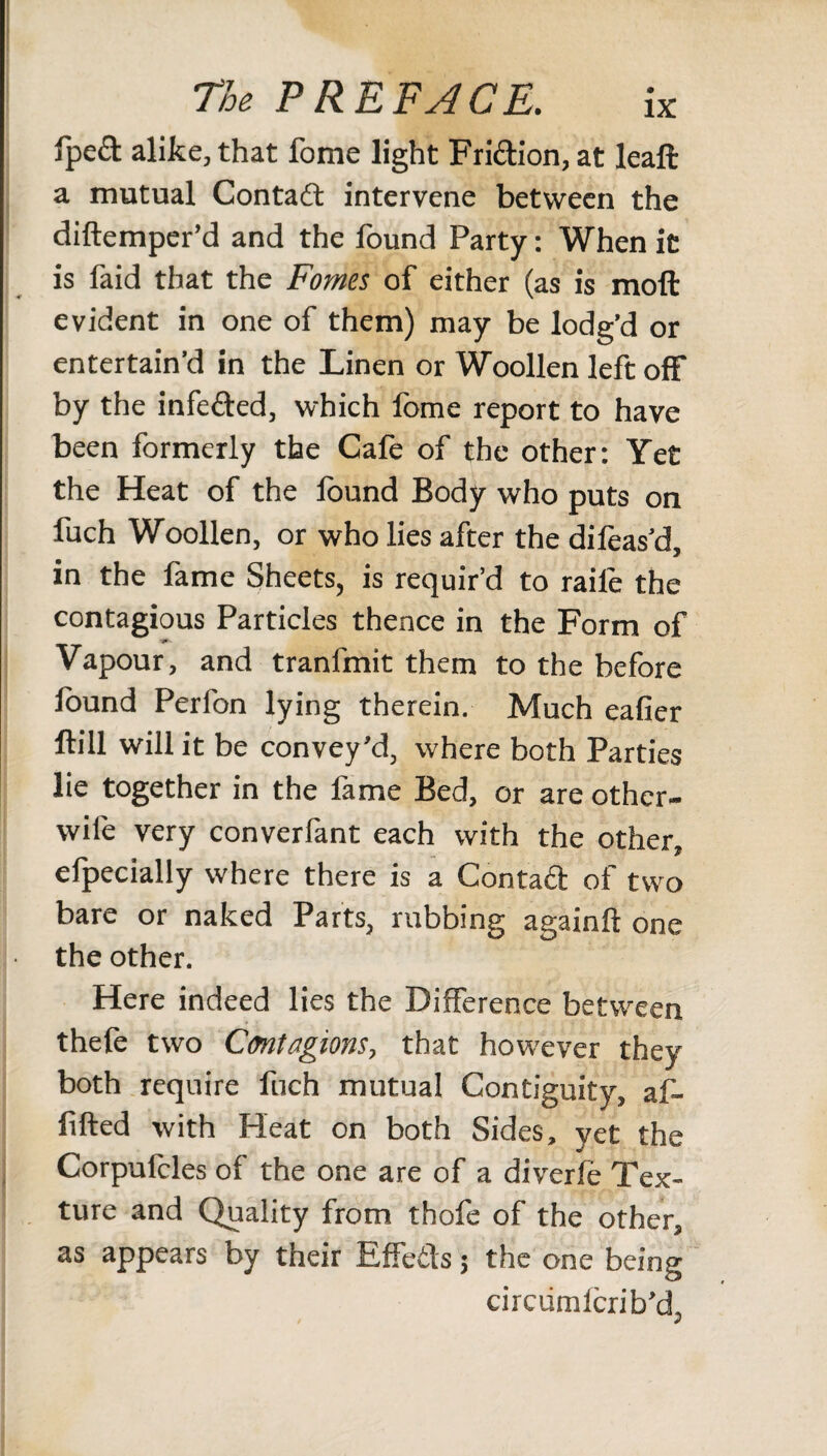 fpeft alike, that fome light Friction, at leaft a mutual Contact intervene between the diftemper’d and the found Party: When it is faid that the Fomes of either (as is molt evident in one of them) may be lodg’d or entertain’d in the Linen or Woollen left off by the infetted, which fome report to have been formerly the Cafe of the other: Yet the Heat of the found Body who puts on fuch Woollen, or who lies after the difoas’d, in the fame Sheets, is requir’d to raile the contagious Particles thence in the Form of Vapour, and tranfmit them to the before found Perfon lying therein. Much eafier ftill will it be convey'd, where both Parties lie together in the fame Bed, or are other- wife very converfant each with the other, efpecially where there is a Contaft of two bare or naked Parts, rubbing againft one the other. Here indeed lies the Difference between thefe two Contagions, that however they both require fuch mutual Contiguity, af- fifted with Heat on both Sides, yet the Corpufcles of the one are of a diverfe Tex¬ ture and Quality from thofe of the other, as appears by their Effetis 5 the one being circumicrib’d, / s