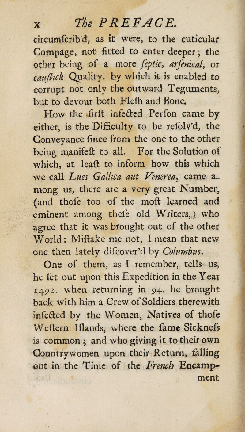 circumfcrib’d, as it were, to the cuticular Compage, not fitted to enter deeper; the other being of a more feptic, arfenical, or cauftick Quality, by which it is enabled to corrupt not only the outward Teguments, but to devour both Flefh and Bone. How the firft infe&ed Perfon carne by either, is the Difficulty to be refolv'd, the Conveyance fince from the one to the other being n\anifeft to all. For the Solution of which, at leall to inform how this which we call Lues Gallica aut Venerea; came a» mong us, there are a very great Number* (and thofe too of the moft learned and eminent among thefe old Writers,) who agree that it was brought out of the other World: Miftake me not, I mean that new one then lately difcovefd by Columbus. One of them, as I remember, tells us, he fet out upon this Expedition in the Year 1492. when returning in p4. he brought back with him a Crew of Soldiers therewith infefted by the Women, Natives of thofe Weftern Iflands, where the fame Sicknefs is common ; and who giving it to their own Countrywomen upon their Return, falling out in the Time of the French Encamp¬ ment