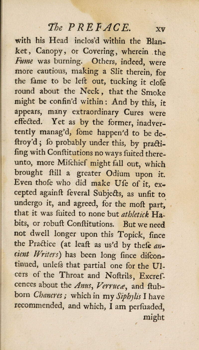 with his Head inclos’d within the Blan¬ ket, Canopy, or Covering, wherein .the Fume was burning. Others, indeed, were more cautious, making a Slit therein, for the fame to be left out, tucking it dole round about the Neck, that the Smoke might be confin’d within: And by this, it appears, many extraordinary Cures were cffe&ed. Yet as by the former, inadver¬ tently manag’d, fome happen’d to be de- ftroy’d; fo probably under this, by pra&i- fing with Conftitutions no ways fuited there¬ unto, more Mifchief might fall out, which brought ftill a greater Odium upon it. Even thofe who did make Ufe of it, ex¬ cepted againft feveral Subje&s, as unfit to undergo it, and agreed, for the moil part, . that it was fuited to none but athletick Ha¬ bits, or robuft Conftitutions. But we need not dwell longer upon this Topick, fince the Pradice (at leaft as us’d by thele an¬ cient Writers) has been long fince difcon- tinued, unlels that partial one for the Ul¬ cers of the Throat and Noftrils, Excref- cences about the Anus, Vsrructe, and ftub- born Chancres; which in my Siphylis I have recommended, and which, I am perluaded, might