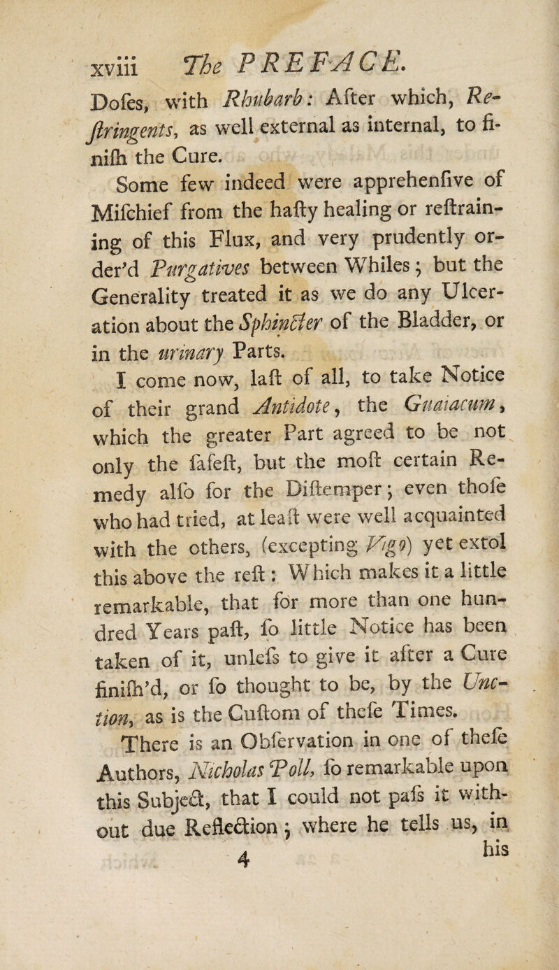 Dofes, with Rhubarb: After which, Re- Jlringents, as well external as internal, to fi- nilh the Cure. Some few indeed were apprehenlive of Mifchief from the hafty healing or reftrain- ing of this Flux, and very prudently or¬ der’d Purgatives between Whiles; but the Generality treated it as we do any Ulcer¬ ation about the Sphincter of the Bladder, or in the urinary Parts. I come now, laft of all, to take Notice of their grand Antidote, the Gnaiacum, which the greater Part agreed to be not only the fafeft, but the moft certain Re¬ medy alfo for the Diftemper; even thofe who had tried, atleaft were well acquainted with the others, (excepting Vigo) yet extol this above the reft : Which makes it a little remarkable, that for more than one hun¬ dred Years paft, fo little Notice has been taken of it, unlels to give it after a Cure finilh’d, or fo thought to be, by the Unc- iion, as is the Cuftom or tncie rimes. There is an Obfervation in one of thele Authors, Nicholas Toll, fo remarkable upon this Subject, that I could not pals it with¬ out due Refle&ion} where he tells us, in