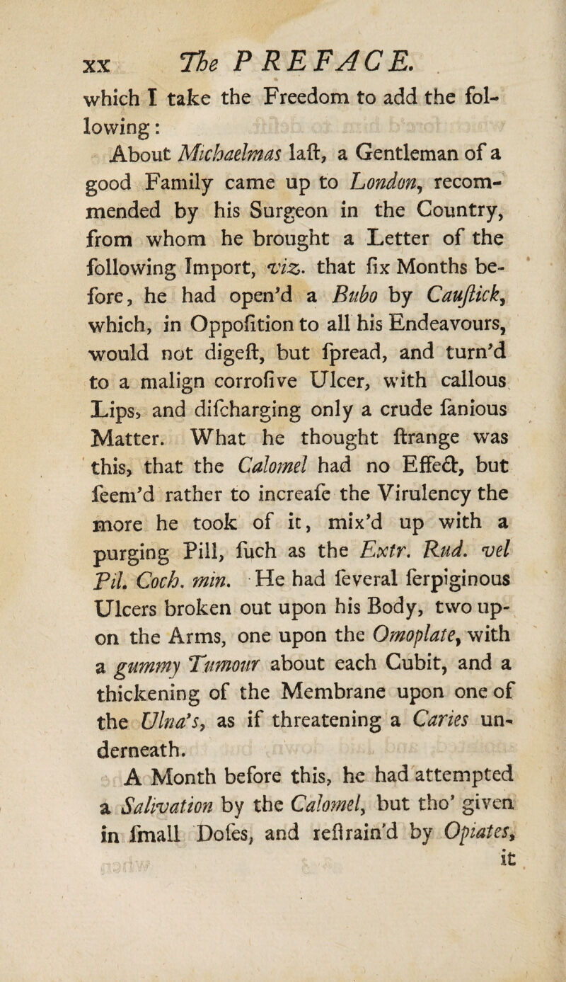 * which I take the Freedom to add the fol¬ lowing : About Michaelmas laft, a Gentleman of a good Family came up to London, recom¬ mended by his Surgeon in the Country, from whom he brought a Letter of the following Import, viz. that fix Months be¬ fore, he had open'd a Bubo by Caujlick, which, in Oppofition to all his Endeavours, would not digeft, but fpread, and turn'd to a malign corrofive Ulcer, with callous Lips, and difcharging only a crude lanious Matter. What he thought ftrange was this, that the Calomel had no Effed, but feem'd rather to increafe the Virulency the more he took of it, mix'd up with a purging Pill, fuch as the Extr. Rud. vel Pil Coch, min. He had feveral ferpiginous Ulcers broken out upon his Body, two up¬ on the Arms, one upon the Omoplate, with a gummy Tumour about each Cubit, and a thickening of the Membrane upon one of the Ulna's, as if threatening a Caries un¬ derneath. A Month before this, he had attempted a Salivation by the Calomel, but tho' given in fmall Doles, and refirain'd by Opiates, it