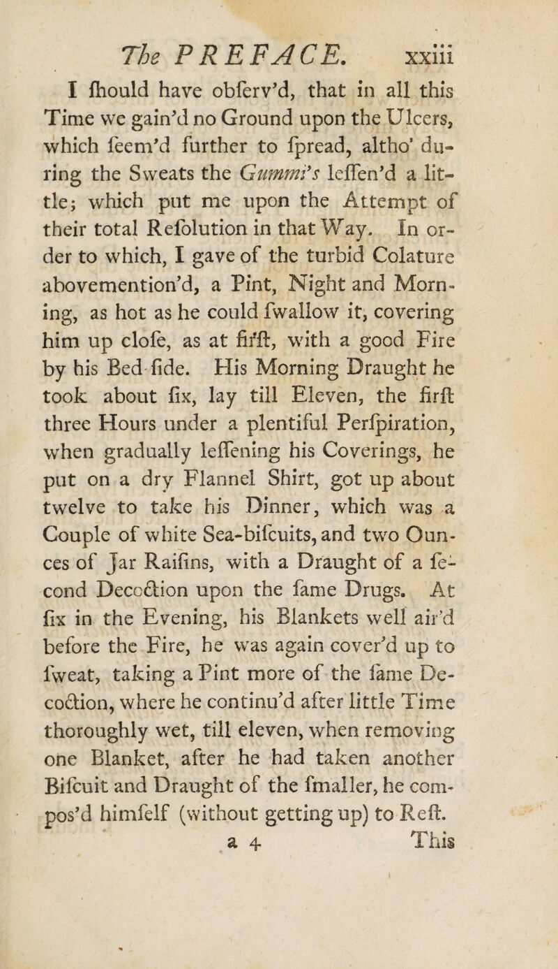 I fhould have obferv'd, that in all this Time vve gain'd no Ground upon the Ulcers, which feem'd further to fpread, altho’ du¬ ring the Sweats the Gumm'fs leflen'd a lit¬ tle; which put me upon the Attempt of their total Refolution in that Way. In or¬ der to which, I gave of the turbid Colature abovemention'd, a Pint, Night and Morn¬ ing, as hot as he could fwallow it, covering him up clofe, as at firft, with a good Fire by his Bed fide. His Morning Draught he took about fix, lay till Eleven, the firft three Hours under a plentiful Perforation, when gradually leffening his Coverings, he put on a dry Flannel Shirt, got up about twelve to take his Dinner, which was a Couple of white Sea-bifcuits, and two Oun¬ ces of Jar Raifins, with a Draught of a le- cond Deccftion upon the fame Drugs. At fix in the Evening, his Blankets well air’d before the Fire, he was again cover'd up to lvveat, taking a Pint more of the lame De¬ coction, where he continu'd after little Time thoroughly wet, till eleven, when removing one Blanket, after he had taken another Bilcuit and Draught of the fmaller, he com¬ pos'd himfelf (without getting up) to Reft. a 4 This