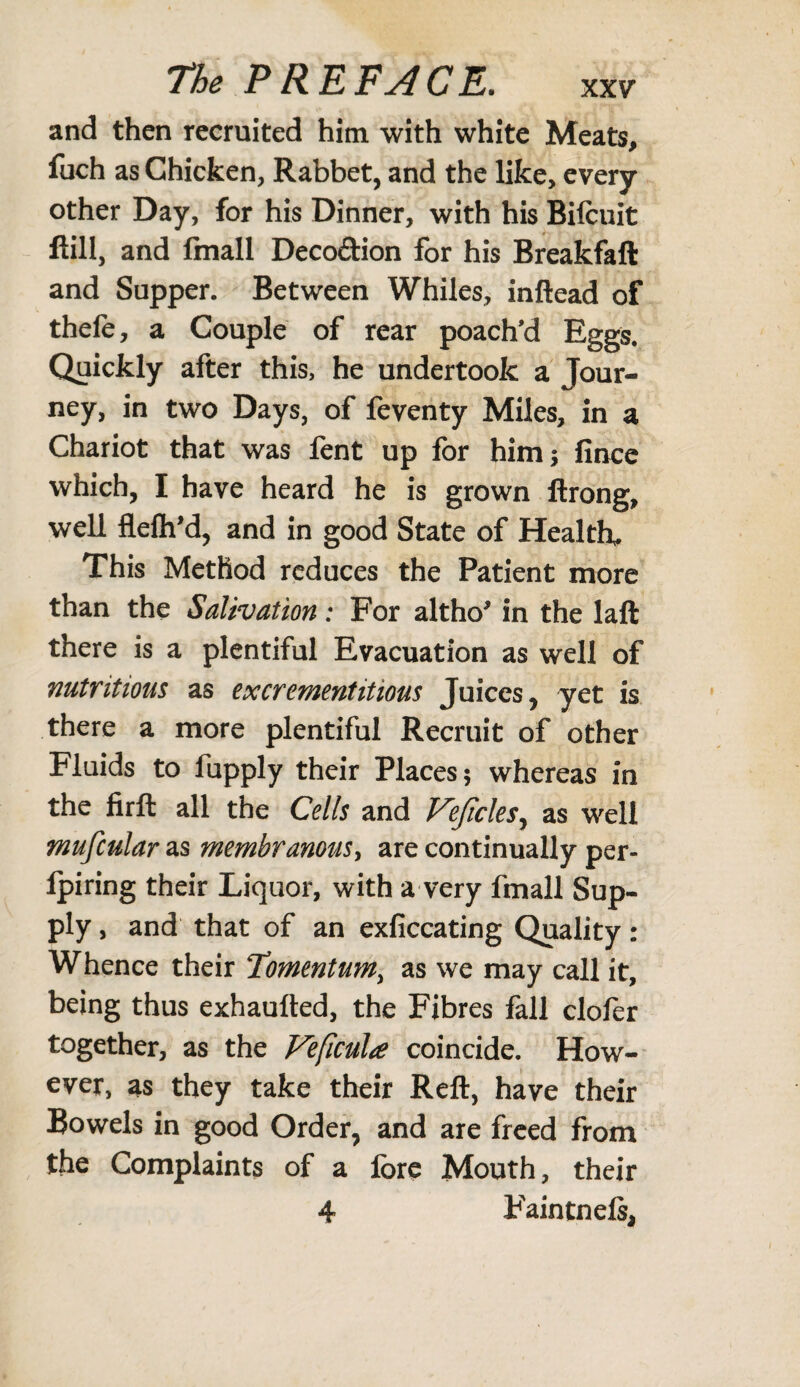 and then recruited him. with white Meats, fuch as Chicken, Rabbet, and the like, every other Day, for his Dinner, with his Bifcuit ftill, and finall Deco&ion for his Breakfaft and Supper. Between Whiles, inftead of thefe, a Couple of rear poach'd Eggs. Quickly after this, he undertook a Tour¬ ney, in two Days, of feventy Miles, in a Chariot that was fent up for him; fince which, I have heard he is grown ftrong, well fleftfd, and in good State of Health. This Method reduces the Patient more than the Salivation: For altho' in the laft there is a plentiful Evacuation as well of nutritious as excrementitious Juices, yet is there a more plentiful Recruit of other Fluids to fupply their Places; whereas in the firft all the Cells and Vejiclesy as well mufcular as membranous, are continually per- Ipiring their Liquor, with a very fmall Sup¬ ply , and that of an exficcating Quality: Whence their Momentum, as we may call it, being thus exhaufted, the Fibres fall clofer together, as the Veficula coincide. How¬ ever, as they take their Reft, have their Bowels in good Order, and are freed from the Complaints of a fore Mouth, their 4 Faintnels,