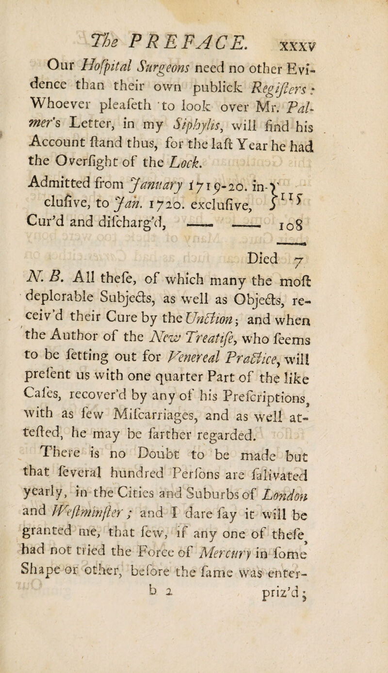 XXXV' Our Hofpital Surgeons need no other Evi- dence th^n their own publiclc Peaijlcrs • Whoever pleafeth to look over Mr. Pal¬ mer's Letter, in my Siphylis, will find his Account Hand thus, for the lafi Year he had the Overfight of the Lock. Admitted from January iyi 9-20. in- clufive, to Jan. 1720. exclufive. Cur’d and difcharg’d, —— .. }llS I08 Died 7 V ^ 'vvhicli many the moft deplorable Subjects, as well as Objects, re- * ceiv'd their Cure by thtUn£lion\ and when the Author of the New Treafife, who feems to be fetting out for Venereal Practice, will prefent us with one quarter Part of the like Cafes, recover’d by any of his Prefcriptions^, with as few Mifcarriages, and as well at- tefled, he may be farther regarded. There is no Doubt to be made but that leveral hundred Perfons are falivated yearly, in the Cities and Suburbs of London and JVeflminfter; and I dare fay it will be granted me, that few, if any one of thefe had not tried the Force of Mercury in fome Shape or other, before the fame was enter- b 2 priz'd;