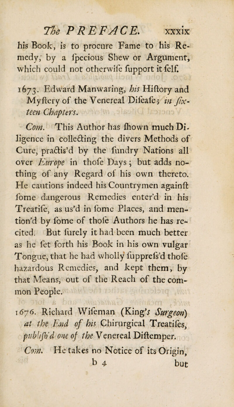 his Book, is to procure Fame to his Re¬ medy, by a fpecious Shew or Argument, which could not otherwife fupport it felf. 1673. Edward Man waring, his Hiftory and Myftery of the Venereal Difeafe; in fix- teen Chapters. Com. This Author has flhown much Di¬ ligence in colle&ing the divers Methods of Cure, pra&is’d by the fundry Nations all over Europe in thofe Days; but adds no¬ thing of any Regard of his own thereto. He cautions indeed his Countrymen againft fome dangerous Remedies enter’d in his Treatife, as us'd in fome Places, and men¬ tion'd by fome of thole Authors he has re¬ cited. But furely it had been much better as he fet forth his Book in his own vulgar Tongue, that he had wholly fupprefs’d thole hazardous Remedies, and kept them, by that Means, out of the Reach of the com¬ mon People. t 676. Richard Wifeman (King'* Surgeon) at the End of his Chirurgical Treatifes, publish’d one of the Venereal Diftemper. Com, He takes no Notice of its Origin, b 4 but