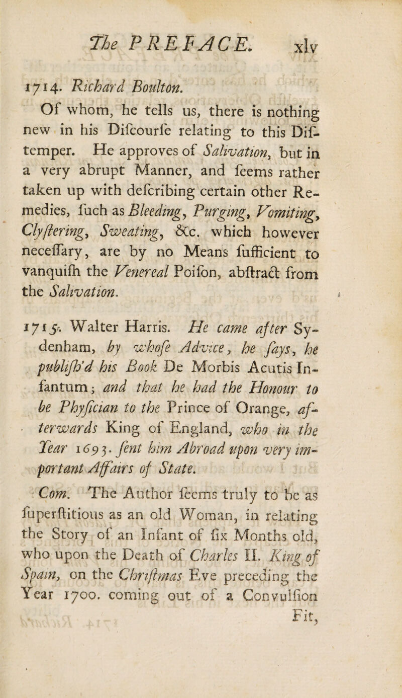 1714. Richard Boulton. Of whom, he tells us, there is nothing new in his Difcourfe relating to this Dif- temper. He approves of Salivation., but in a very abrupt Manner, and feems rather taken up with defcribing certain other Re¬ medies, fuch as Bleeding, Purging, Vomitingy Clyftering, Sweatings &tc. which however neceffary, are by no Means fufficient to vanquifh the Venereal Poifon, abftraft from the Salivation. 1715*-. Walter Harris. He came after Sy¬ denham, by whofe .Advice, he fays, he publifh’d his Book De Morbis Acutis In¬ fantum; and that he had the Honour to be Phyfician to the Prince of Orange, af- ■ terwards King of England, who in the Tear 1693. fent him Abroad upon very im¬ portant Affairs of State. Com, The Author feems truly to be as fuperftitious as an old Woman, in relating the Story ol an Infant of fix Months old, who upon the Death of Charles II, King of Spam, on the Chnflmas Eve preceding the Year 1700. coming out of a Convuifion Fit,