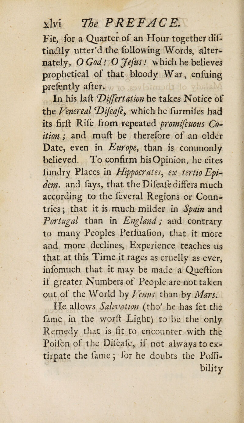 Fit, for a Quarter of an Hour together dif- tin&ly utter’d the following Words, alter¬ nately, QGodl OJefus! which he believes prophetical of that bloody War, enfuing preftntly after. In his laft Hijfertation he takes Notice of the Venereal Hifeafe, which he furmiles had its firft Rife from repeated promifcuous Co¬ ition ; and mull be therefore of an older Date, even in Europe, than is commonly believed. To confirm his Opinion, he cites iundry Places in Hippocrates, ex tertio Epi- dem. and fays, that the Difeafe differs much according to the feveral Regions or Coun¬ tries ; that it is much milder in Spain and Portugal than in England; and contrary to many Peoples Perliiafion, that it more and more declines. Experience teaches us that at this Time it rages as cruelly as ever, infomuch that it may be made a Queftion if greater Numbers of People are not taken out of the World by Venus than by Mars. He allows Salivation (tho’ he has let the fame in the word Light) to be the only Remedy that is fit to encounter with the Poifon of the Difeafe, if not always to ex¬ tirpate the fame; for he doubts the Pofli- bility