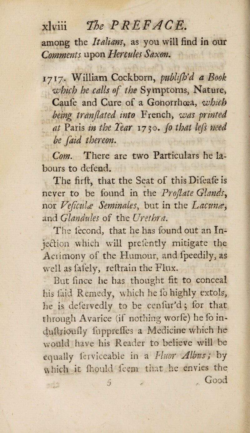 among the Italians, as you will find in our Comments upon Hercules Saxon. 1717. William Cockborn, publifh’d a Book which he calls of the Symptoms, Nature, Caufe and Cure of a Gonorrhoea, which being tranjlaied into French, was printed at Paris in the Tear 1750. Jo that lefs need be faid thereon. Com. There are two Particulars he la¬ bours to defend. The firft, that the Seat of this Difeafe is never to be found in the Proflate Glands, nor Vefical£ Seminales, but in the Lacunaey and Glandules of the Urethra. The fecond, that he has found out an In¬ jection which will prefently mitigate the Acrimony of the Humour, and fpeedily, as well as lately, reftrain the Flux. But iince lie has thought fit to conceal his laid Remedy, which he lb highly extols, lie is defervedly to be ceniur'd ; for that through Avarice (if nothing worfe) he fo in- duftrioufly foppreffes a Medicine which he would have his Reader to believe will be equally ferviceable in a Fluor Albus; by which it fhpuld feeni that he envies the £ , . Good