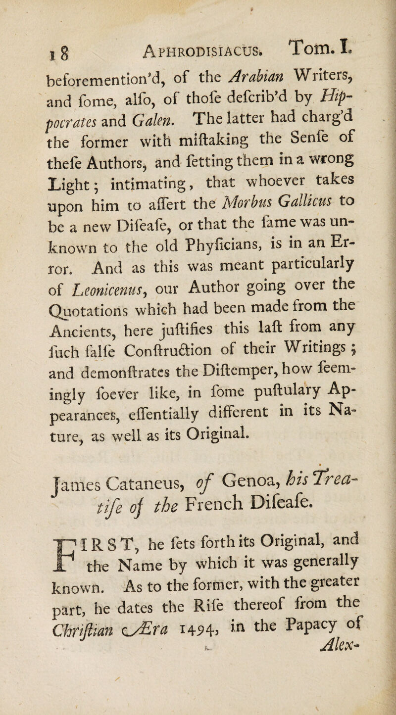 ) g Aphrodisiacus. Tom, I. beiorementiond, of the A^VdhidYi V^ liters, and fomc, alfo, of thofe deferib’d by Hip- pocrates and Gdlen. The latter had chargd the former with miftaking the benfe of thele Authors* and fttting them in a wrong Light; intimating, that whoever takes upon him to affert the Hof bus Gddicus to be a new Difoafe, or that the lame was un¬ known to the old Phyficians, is in an Er¬ ror. And as this was meant particularly of Leonicenus, our Author going over the Quotations which had been made from the Ancients, here juftifies this laft from any fuch falfe Conftruftion of their Writings; and demonftrates the Diftcmper, how ftem° ingly foever like, in fome puftulary Ap¬ pearances, effentially different in its Na» ture, as well as its Original. James Cataneus, of Genoa, his cT?'ca~ fife oj the French Difeafe, FIRS T, he fets forth its Original, and the Name by which it was generally known. As to the former, with the greater part, he dates the Rife thereof from the Chriftian cy£ra 1454) ,n t^ie PaPacT »_ Alex-