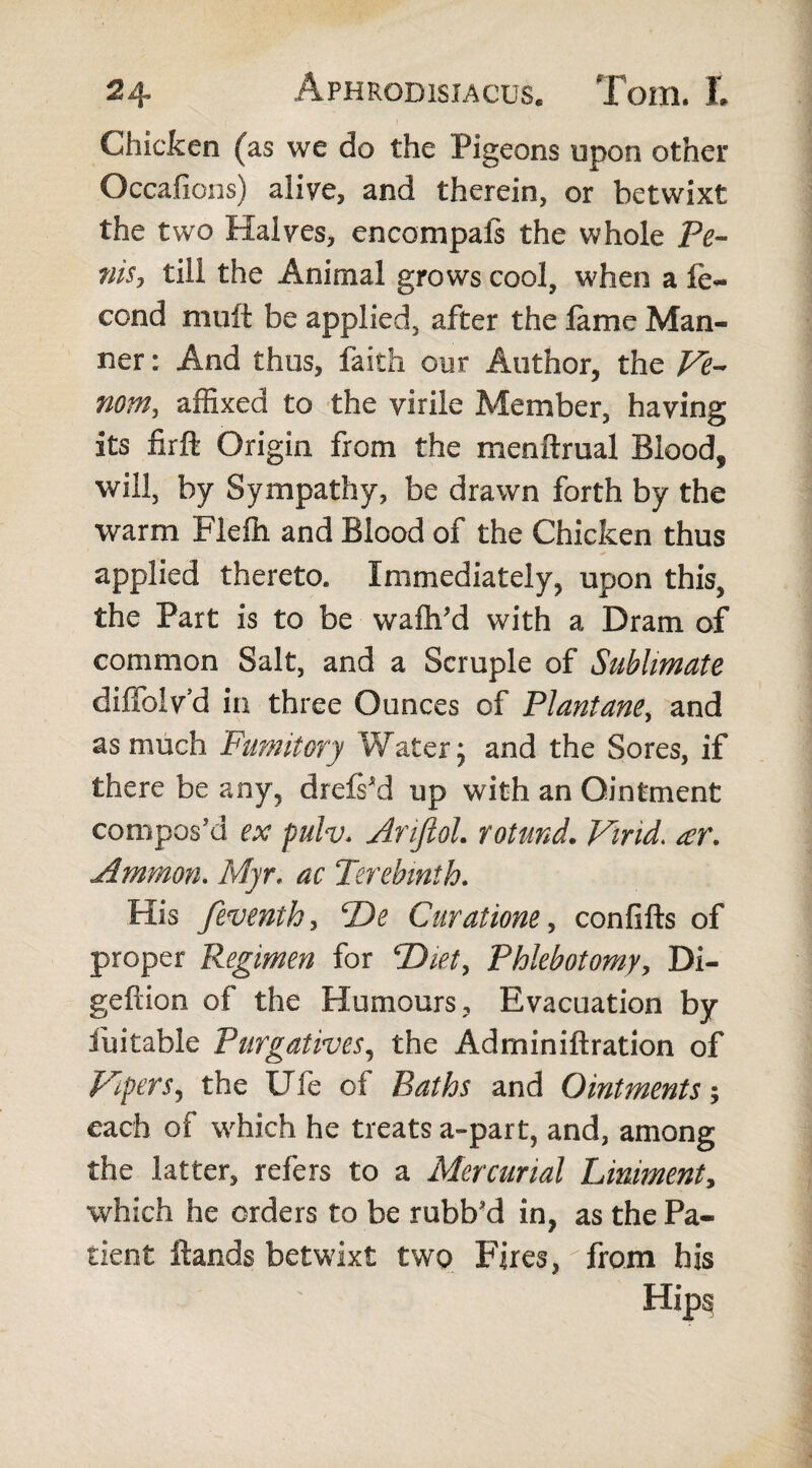 Chicken (as we do the Pigeons upon other Occafions) alive, and therein, or betwixt the two Halves, encompafs the whole Pc- ?iisy till the Animal grows cool, when a fe- cond mult be applied, after the lame Man¬ ner : And thus, faith our Author, the Ve- nom, affixed to the virile Member, having its firft Origin from the menftrual Bioodf will, by Sympathy, be drawn forth by the warm Flefh and Blood of the Chicken thus applied thereto. Immediately, upon this, the Part is to be wafh/d with a Dram of common Salt, and a Scruple of Sublimate diffolvd in three Ounces of Plantaney and as much Fumitory Water; and the Sores, if there be any, drefsM up with an Ointment compos’d ex pulv. Arijlol. rotund. Virid. ar. Ammon. Myr. ac Terebinth. His feventhy T)e Curatione, confifts of proper Regimen for \Diet, Phlebotomy, Di- geftion of the Humours, Evacuation by iuitable Purgatives, the Adminiftration of Pipers, the Life of Baths and Ointments $ each of which he treats a-part, and, among the latter, refers to a Mercurial Liniment, which he orders to be rubb’d in, as the Pa¬ tient Hands betwixt two Fires, from his Hips