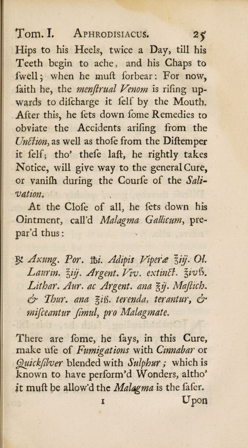 Hips to his Heels, twice a Day, till his Teeth begin to ache, and his Chaps to fwell; when he mult forbear: For now, faith he, the menjlrual Venom is rifing up¬ wards to difcharge it felf by the Mouth. After this, he fets down fome Remedies to obviate the Accidents arifing from the Un£lion> as well as thofe from the Diftemper it felf; tho' thefe laft, he rightly takes Notice, will give way to the general Cure, or vanifti during the Courfe of the Salt- vation. At the Clofe of all, he fets down his Ointment, call’d Malagma Gallicum, pre¬ par’d thus: Axung. For. ibL Adipis Vipera \iij- OL Laurin. \iij. Argent. Vw. extinff. Lithar. Aur. ac Argent. ana %ij. Majtich. & Flour. gifi. terenda, terantur, mifceantur fimul, pr# Malagmate. There are fome, he fays, in this Cure, make ufe of Fumigations with Cinnabar or Gguickfilver blended with Sulphur ; which is known to have perform'd Wonders, altho* it mull be allow’d the Malagma is the fafer, i Upon