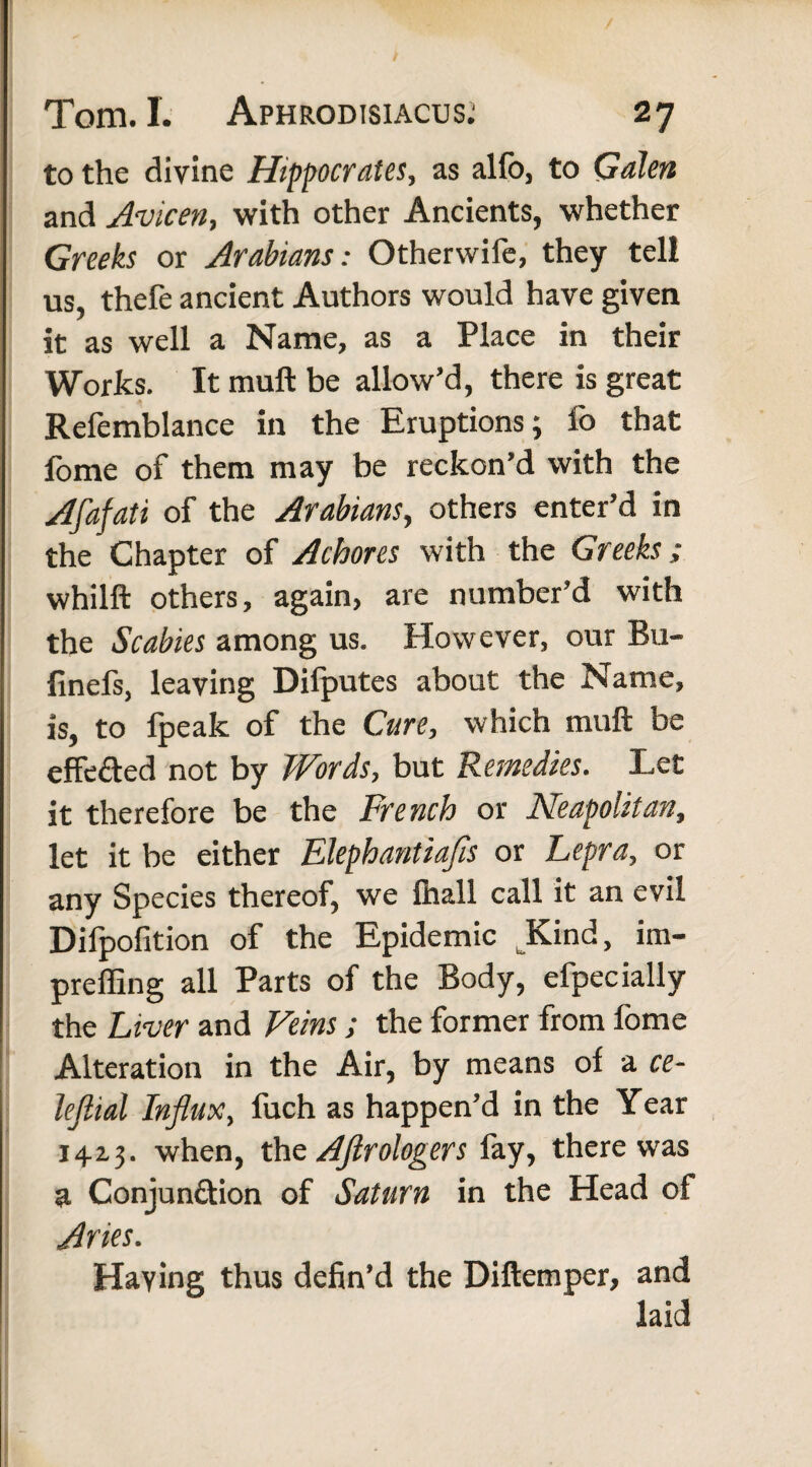 to the divine Hippocrates, as alio, to Galen and Avicen, with other Ancients, whether Greeks or Arabians: Otherwife, they tel! us, thefe ancient Authors would have given it as well a Name, as a Place in their Works. It muft be allow’d, there is great Refemblance in the Eruptions; fo that fome of them may be reckon’d with the Afafati of the Arabians, others enter’d in the Chapter of A chores with the Greeks; whilft others, again, are number’d with the Scabies among us. However, our Bu- finefs, leaving Difputes about the Name, is, to fpeak of the Cure, which muft be effected not by Words, but Remedies. Let it therefore be the French or Neapolitan, let it be either Elephantiafis or Lepra, or any Species thereof, we lhall call it an evil Difpofition of the Epidemic Kind, im- preffing all Parts of the Body, efpecially the Liver and Veins; the former from fome Alteration in the Air, by means of a ce- lejlial Influx, fuch as happen’d in the Year 1413. when, the Aftrologers fay, there was a Conjunction of Saturn in the Head of Aries. Having thus defin’d the Diftemper, and laid