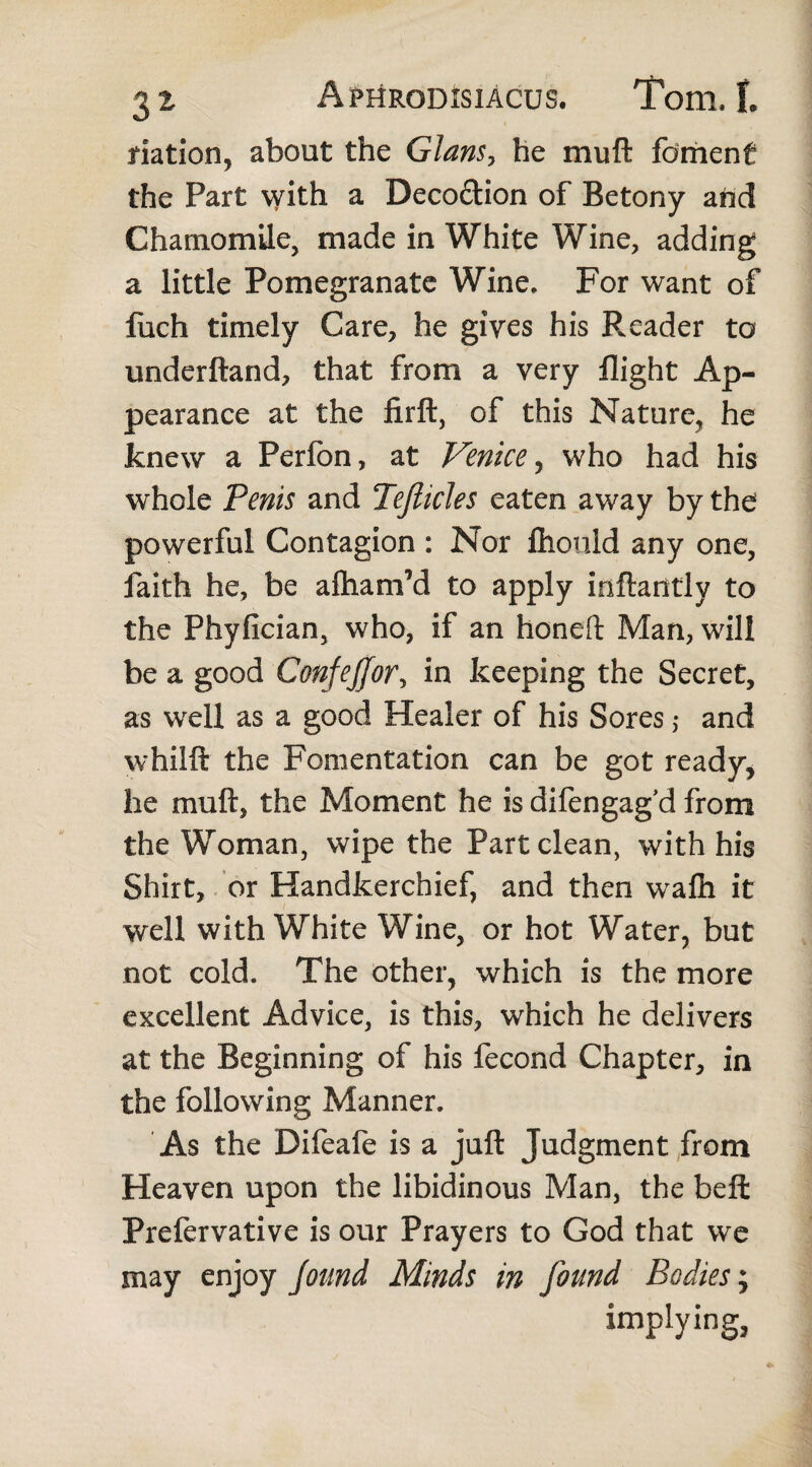 nation* about the Gians, he mu ft foment the Part \yith a Decoftion of Betony and Chamomile, made in White Wine, adding a little Pomegranate Wine. For want of fuch timely Care, he gives his Reader to understand, that from a very flight Ap¬ pearance at the firft, of this Nature, he knew a Perfon, at Venice* who had his whole Penis and Tefiides eaten away by the powerful Contagion : Nor Ihonld any one, faith he, be aftianfld to apply iriftantlv to the Phyfician, who, if an honeft Man, will be a good Confejjfor, in keeping the Secret, as well as a good Healer of his Sores ,* and whilft the Fomentation can be got ready* he muftj the Moment he is difengag’d from the Woman, wipe the Part clean, with his Shirt, or Handkerchief, and then wafti it well with White Wine, or hot Water, but not cold. The other* which is the more excellent Advice, is this, which he delivers at the Beginning of his fecond Chapter, in the following Manner. As the Difeafe is a juft Judgment from Heaven upon the libidinous Man, the beft Prelervative is our Prayers to God that we may enjoy found Minds in found Bodies; implying.