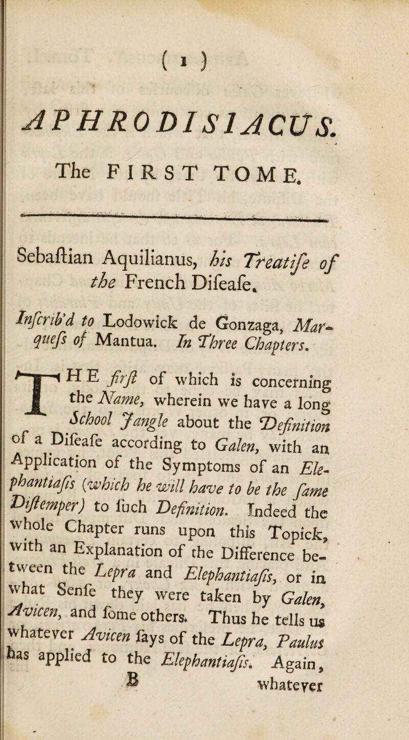 (1) AVH RODI SI ACUS. • ■ 4 The FIRST TOME Sebaftian Aquilianus, his Treat ife of the French Difeafe. Infcrib’d to Lodowick de Gonzaga, Mar- quefs of Mantua. In Three Chapters. TH E firft of which is concerning the Name, wherein we have a long School Jangle about the ‘Definition of a Difeafe according to Galen, with an Application of the Symptoms of an Ele- phantiafis {which he will have to be the fame Dtfiemper) to Inch Definition. Indeed the ’hole Chapter runs upon this Topick, with an Explanation of the Difference be¬ tween the Lepra and Elephantiafis, or in what Senfe they were taken by Galen, Avicen, and feme others. Thus he tells us whatever Avicen fays of the Lepra, Paulus has applied to the Elephantiasis. Again, ~ whatever