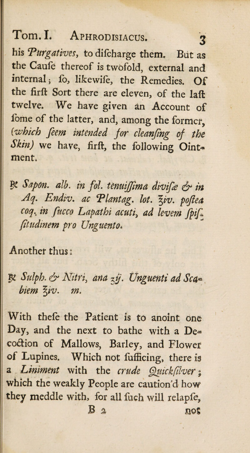 his ‘Purgatives, to dilcharge them. But as the Caufe thereof is twofold, external and internal; lb, likewiie, the Remedies. Of the firft Sort there are eleven, of the laft twelve. We have given an Account of lbme of the latter, and, among the former^ (which feem intended for cleanfing of the Skin) we have, firft, the following Oint* ment. Sap on. alb. in fol. tenuijjima divifa & in Aq. Endiv. ac Plantag. lot. pofiea coq.. in fucco Lapathi acuti, ad levem JpiJl (itudmem pro Unguento. Another thus: M Sulph. & Nitri, ana 7fj. Unguenti ad Sea« biem %iv. m. With thefe the Patient is to anoint one Day, and the next to bathe with a De^ coftion of Mallows, Barley, and Flower of Lupines. Which not fufficing, there is a Liniment with the crude Quickfilver; which the weakly People are caution’d how they meddle with, for all fuch will relapfe, .sB % not