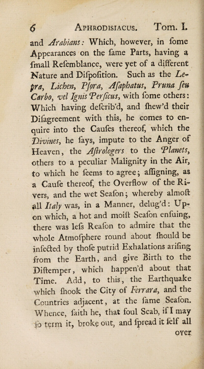 and Arabians: Which, however, in fome Appearances on the fame Parts, having a fmall Refemblance, were yet of a different Nature and Dilpofition. Such as the Le¬ pra, Lichen, PJora, Afaphatus, Pruna feu Carbo, vel Ignis Per ficus, with fome others: Which having defcrib’d, and fhew’d their Difagreement with this, he comes to en¬ quire into the Caufes thereof, which the Divines, he fays, impute to the Anger of Heaven, the Afirolcgers to the Planets, others to a peculiar Malignity in the Air, to which he feems to agree; affigning, as a Caufe thereof, the Overflow of the Ri¬ vers, and the wet Seafon; whereby almoft all Italy was, in a Manner, delug’d: Up¬ on which, a hot and moil! Seafon enfuing, there was lels Reafon to admire that the whole Atmofphere round about ihould be infected by thofe putrid Exhalations arifing from the Earth, and give Birth to the Diftemper, which happen’d about that Time. Add, to this, the Earthquake which ihook the City of Ferrara, and the Countries adjacent, at the fame Seafon. Whence, faith he, that foul Scab, if I may ib term it, broke out, and Ipread it lelf all over.