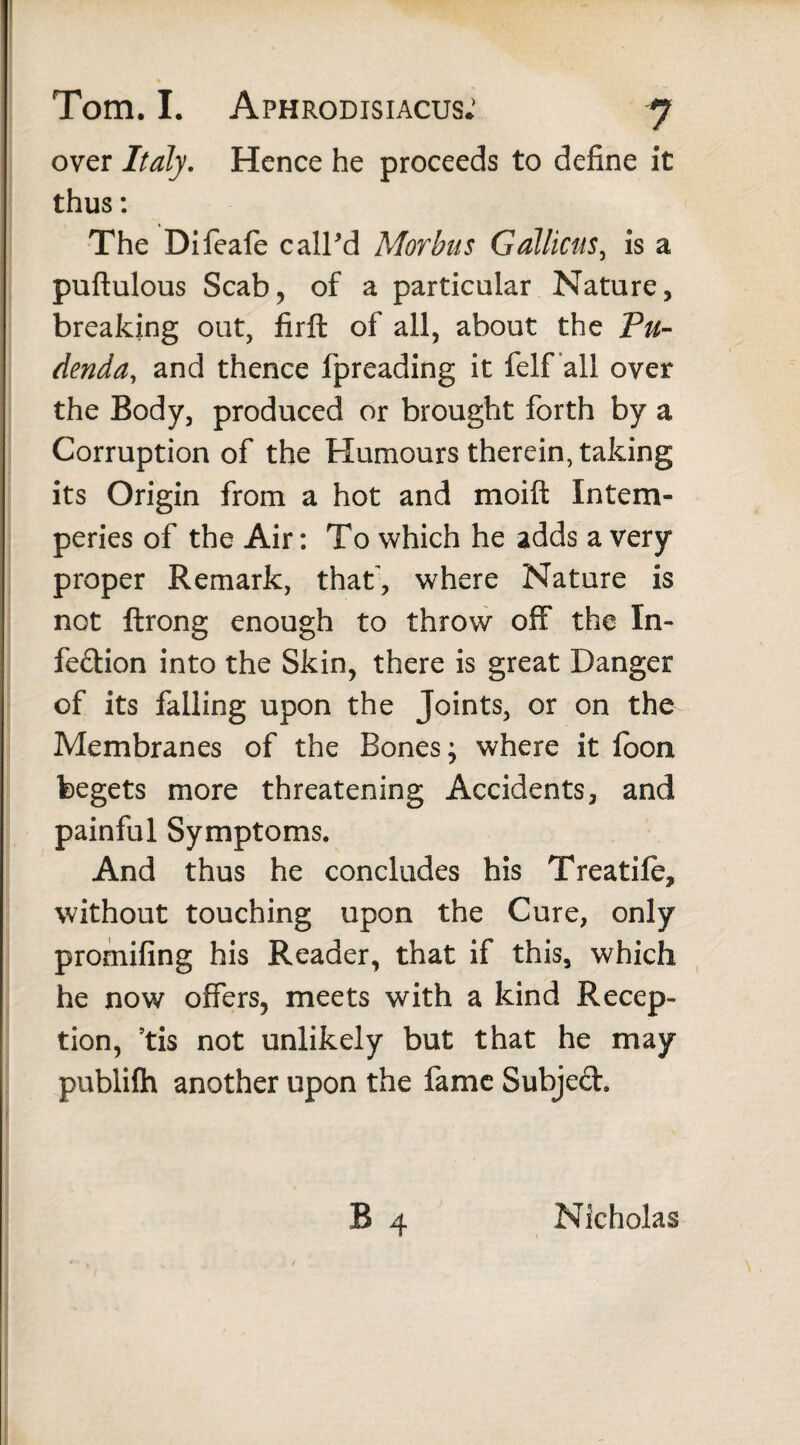 over Italy. Hence he proceeds to define it thus: The Difeale call'd Morbus Galliens, is a puftulous Scab, of a particular Nature, breaking out, firft of all, about the Pu¬ denda, and thence fpreading it felf all over the Body, produced or brought forth by a Corruption of the Humours therein, taking its Origin from a hot and moift Intem¬ peries of the Air: To which he adds a very proper Remark, that', where Nature is not ftrong enough to throw off the In¬ fection into the Skin, there is great Danger of its falling upon the Joints, or on the Membranes of the Bones; where it loon begets more threatening Accidents, and painful Symptoms. And thus he concludes his Treadle, without touching upon the Cure, only promifing his Reader, that if this, which he now offers, meets with a kind Recep¬ tion, ’tis not unlikely but that he may publifh another upon the fame Subjed. Nicholas