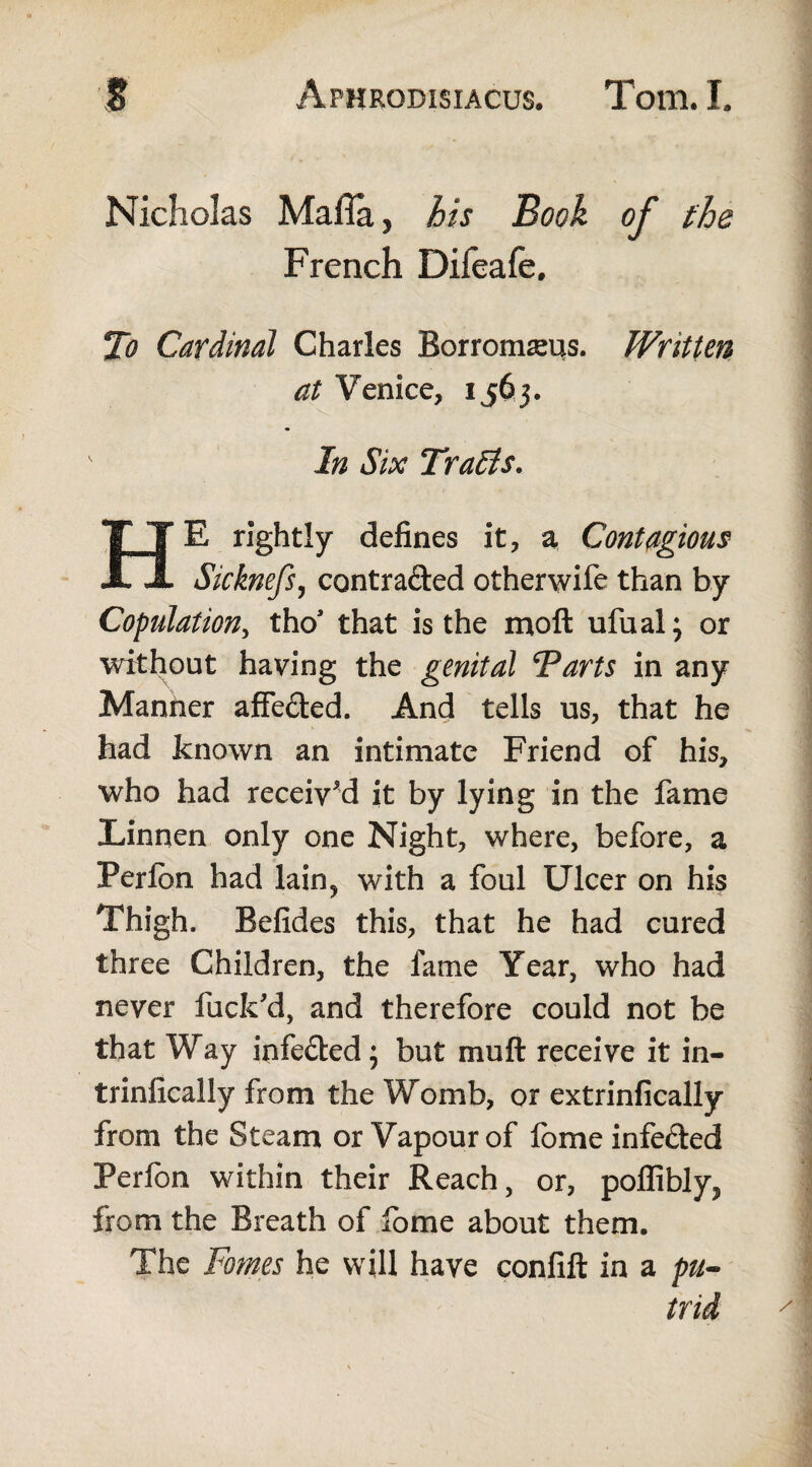 Nicholas Mafia, his Book of the French Difeafe, To Cardinal Charles Borromreus. Written at Venice, 1563. In Six Traits. HE rightly defines it, a Contagious Sicknefs, contra&ed otherwife than by Copulation, thos that is the moft ufual; or without having the genital Tarts in any Manfier affe&ed. And tells us, that he had known an intimate Friend of his, who had received it by lying in the fame Linnen only one Night, where, before, a Perfcn had lain? with a foul Ulcer on his Thigh. Befides this, that he had cured three Children, the fame Year, who had never fuck'd, and therefore could not be that Way infected; but muft receive it in- trinfically from the Womb, or extrinfically from the Steam or Vapour of fome infe&ed Perfon within their Reach, or, poflibly, from the Breath of fome about them. The Fomes he will have confift in a pu¬ trid