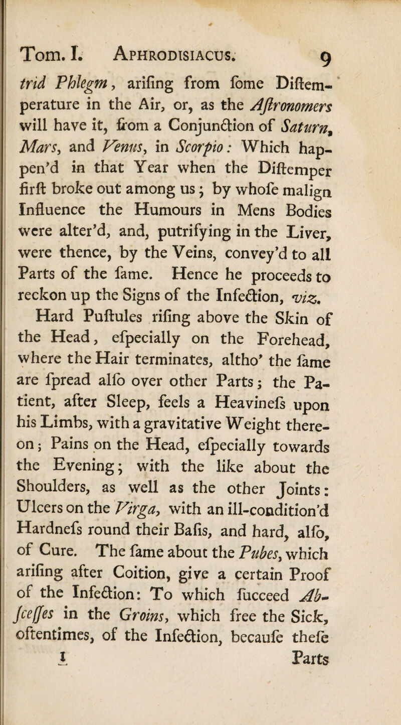 trid Phlegm, arifing from lome Diftem- perature in the Air, or, as the AJlronomers will have it, from a Conjunction of Saturn, Man, and Venus, in Scorpio: Which hap¬ pen’d in that Year when the Diftemper firft broke out among us; by whofe malign Influence the Humours in Mens Bodies were alter’d, and, putrifying in the Liver, were thence, by the Veins, convey’d to all Parts of the fame. Hence he proceeds to reckon up the Signs of the Infe&ion, <viz. Hard Puftules riling above the Skin of the Head, efpecially on the Forehead, where the Hair terminates, altho' the lame are fpread alio over other Parts; the Pa¬ tient, after Sleep, feels a Heavinels upon his Limbs, with a gravitative Weight there¬ on ; Pains on the Head, elpecially towards the Evening; with the like about the Shoulders, as well as the other Joints: Ulcers on the Virga, with an ill-condition’d Hardnefs round their Balls, and hard, alfo, of Cure. The fame about the Pubes, which arifing after Coition, give a certain Proof of the Infeftion: To which fucceed Ab~ Jceffes in the Groins, which free the Sick, oftentimes, of the Infection, becaufe thele I Parts