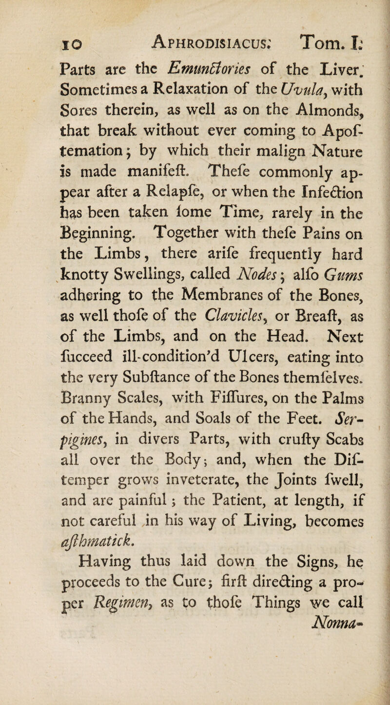 Parts are the Emuntiories of the Liver. Sometimes a Relaxation of the Uvula, with Sores therein, as well as on the Almonds, that break without ever coming to Apof- temation; by which their malign Nature is made manifeft. Thefe commonly ap¬ pear after a ReSapfe, or when the Infeftion has been taken lome Time, rarely in the Beginning. Together with thefe Pains on the Limbs, there arife frequently hard knotty Swellings, called Nodes; alfo Gums adhering to the Membranes of the Bones, as well thofe of the Clavicles, or Breaft, as of the Limbs, and on the Head. Next fucceed ill-conditioned Ulcers, eating into the very Subftance of the Bones themfelves. Branny Scales, with Fiflures, on the Palms of the Hands, and Soals of the Feet. Ser- pigineSj in divers Parts, with crufty Scabs all over the Body; and, when the Dif- temper grows inveterate, the Joints fwell, and are painful s the Patient, at length, if not careful in his way of Living, becomes ajihmatick. Having thus laid down the Signs, he proceeds to the Cure* firft dire&ing a pro¬ per Regimen} as to thofe Things we call Noma-