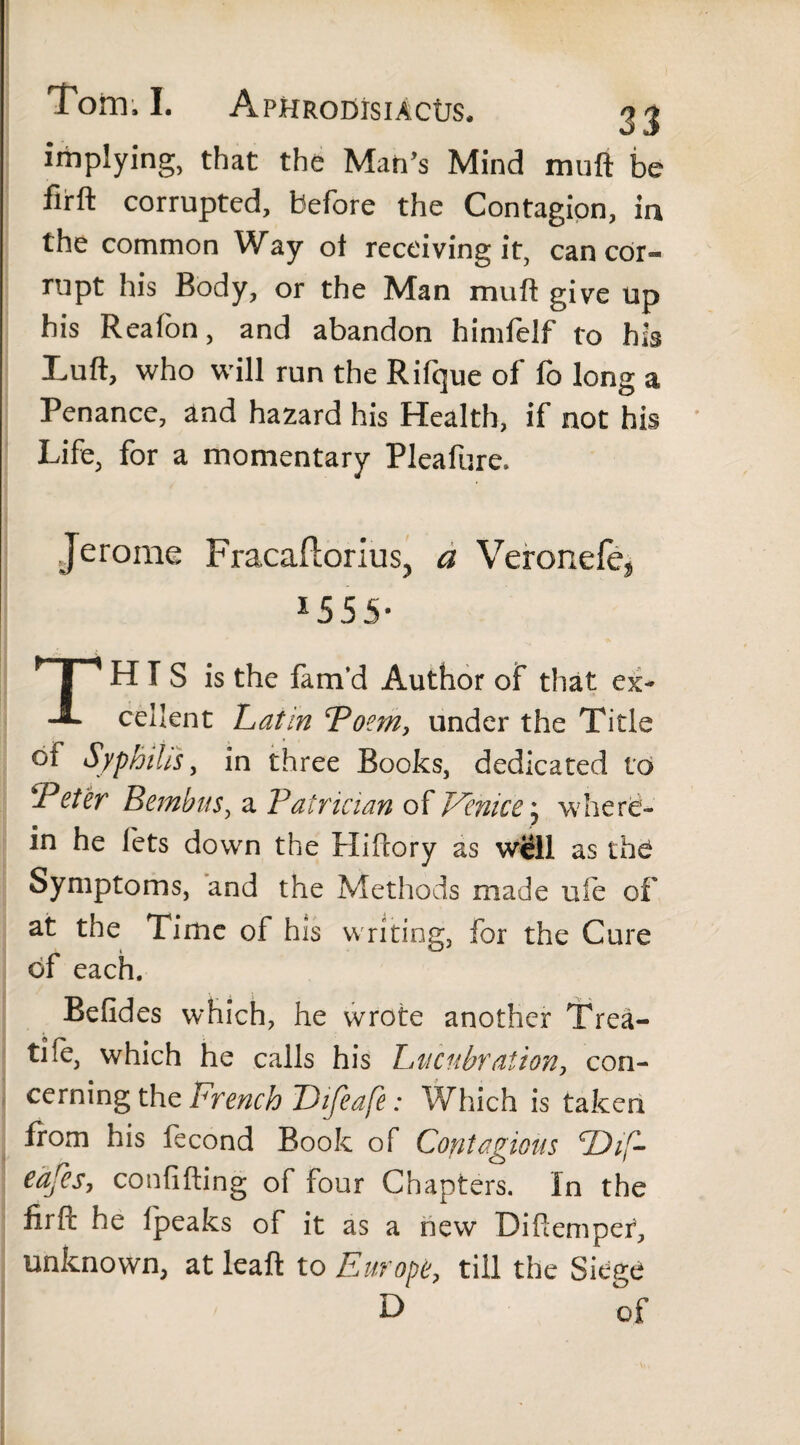 Torn,!. ApHRODisiActrs, jj implying, that the Man’s Mind muft be firft corrupted, before the Contagion, in the common Way ot receiving it, can cor¬ rupt his Body, or the Man muft give up his Reafon, and abandon himfelf to his Luft, who will run the Rifque of fo long a Penance, and hazard his Health, if not his Life, for a momentary Pleafure. Jerome Fracaflorius^ a Veronefe^ *555- TH I S is the fam’d Author of that ex¬ cellent hat in Poem, under the Title ot Syphilis, in three Books, dedicated to Teter Bembus, a Patrician of Venice; where¬ in he lets down the Hiftory as wiill as the Symptoms, and the Methods made ufe of at the Time of his writing, for the Cure of each. Befides which, he wrote another Trea¬ tise, which he calls his hucubration, con¬ cerning the French Difeafe: Which is taken from his fecond Book of Contagious P)iF eafes, confiding of four Chapters. In the firft he ipeaks of it as a new Diftemper, unknown, at leaft to Europe, till the Siege of