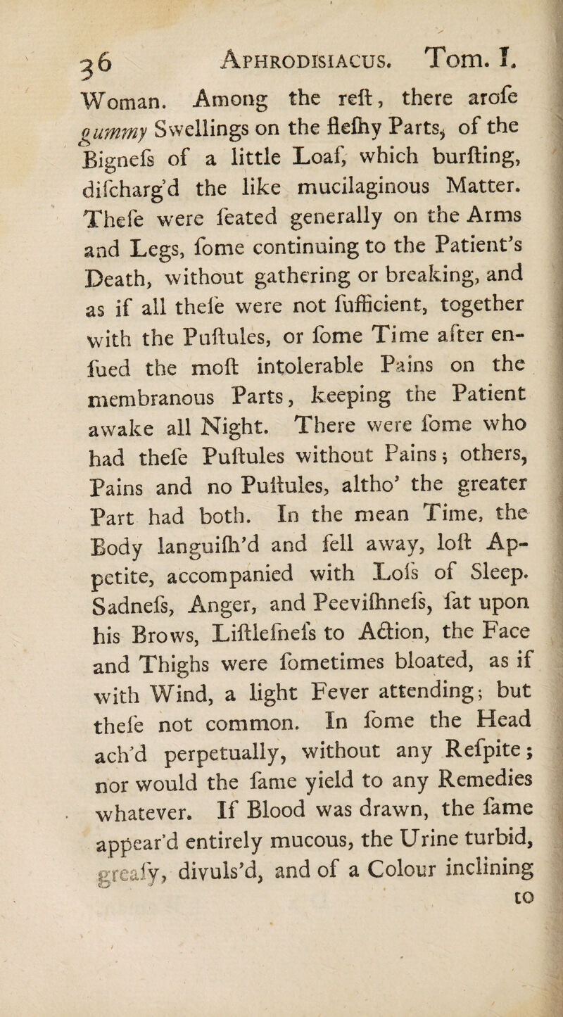 Woman. Among the reft, there arofe gummy Swellings on the fiefliy Parts* of the Bignefs of a little Loaf, which burfting, difchargd the like mucilaginous Matter. Thefe were feated generally on the Arms and Legs, fome continuing to the Patient’s Death, without gathering or breaking, and as if all thefe were not fufficient, together with the Puftules, or fome Time after en- fued the moft intolerable Pains on the membranous Parts, keeping the Patient awake all Night. There were fome who had thefe Puftules without Pains; others, Pains and no Puftules, altho’ the greater Part had both. In the mean Time, the Body languilh’d and fell away, loft Ap¬ petite, accompanied with Lol's of Sleep. Sadnefs, Anger, and Peevilhnefs, fat upon his Brows, Liftlefnefs to Adion, the Face and Thighs were fometimes bloated, as if with Wind, a light Fever attending; but thefe not common. In fome the Head ach’d perpetually, without any Refpite; nor would the fame yield to any Remedies whatever. If Blood was drawn, the fame appear’d entirely mucous, the Urine turbid, greafy, divuls’d, and of a Colour inclining to