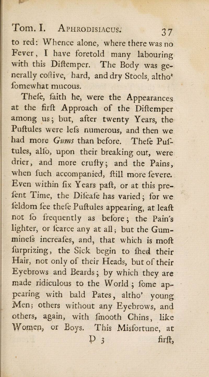 *. Tom. I. Aphrodisiacus: 37 to red: Whence alone, where there was no Fever, I have foretold many labouring with this Diftemper. The Body was ge¬ nerally coftive, hard, and dry Stools, altho* fomewhat mucous. Thefe, faith he, were the Appearances at the firft Approach of the Diftemper among us; but, after twenty Years, the Puftules were lefs numerous, and then we had more Gums than before. Thefe Puf¬ tules, allb, upon their breaking out, were drier, and more crufty; and the Pains, when fuch accompanied, ftill more fevere. Even within fix Years paft, or at this pre- fent Time, the Dileale has varied; for we fieldom fee thefe Puftules appearing, at leaft not fo frequently as before; the Pains lighter, or icarce any at all; but the Gum- minels increafes, and, that which is moft furprizing, the Sick begin to filed their Hair, not only of their Heads, but of their Eyebrows and Beards; by which they are made ridiculous to the World ; fome ap¬ pearing with bald Pates, altho* young Men 3 others without any Eyebrows, and others, again, with fmooth Chins, like Women, or Boys. This Misfortune, at P 3 firft* 1