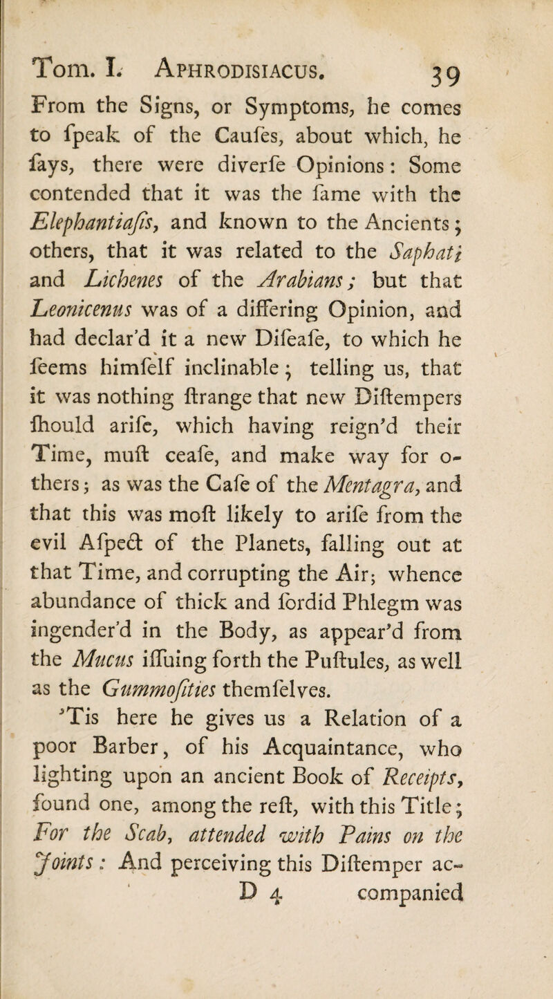 From the Signs, or Symptoms, he comes to fpeak of the Caufes, about which, he fays, there were diverfe Opinions: Some contended that it was the fame with the Elephantia/iSy and known to the Ancients; others, that it was related to the Saphati and Lichenes of the Arabians; but that Leonicenus was of a differing Opinion, and had declar’d it a new Dileafo, to which he % feems himfelf inclinable; telling us, that it was nothing ftrange that new Diftempers fliould arifc, which having reign'd their Time, muft ceafe, and make way for o- thers; as was the Cafe of the Mentagra, and that this was mo ft likely to arife from the evil Afpeft of the Planets, falling out at that Time, and corrupting the Air; whence abundance of thick and fordid Phlegm was engender'd in the Body, as appear'd from the Mucus iffuing forth the Puftules, as well as the Gummofities themfelves. Tis here he gives us a Relation of a poor Barber, of his Acquaintance, who lighting upon an ancient Book of Receipts, found one, among the reft, with this Title; For the Scab, attended with Pains on the ,Joints : And perceiving this Diftemper ac~ D 4 companied