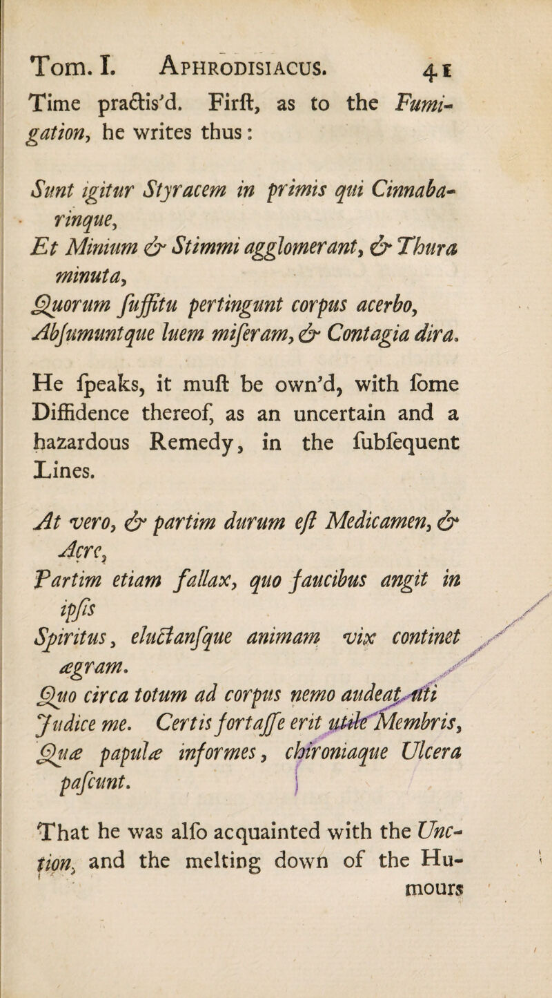 Time pra&is'd. Firft, as to the Fumi¬ gation, he writes thus: Sunt igitur Styracem in primis qui Cinnaba- rinque, Et Mimum & Stimmi agglomerant, & Thura minuta, Quorum fuffitu pertingunt corpus acerbo, Abjumuntque luem miferam, & Contagia dira. He fpeaks, it muft be own'd, with ibme Diffidence thereof, as an uncertain and a hazardous Remedy, in the fubfequent Lines. At vero, & partim durum eft Medicamen, & Acre, Partim etiam fallax> quo faucibus angit in tp/Is Sjpiritus, eluctanfque animam vix continet y agram. Quo circa totum ad corpus nemo audeaputi Judice me. Certis fortajfe erit utile Membris, Qu£ papula informes, chironiaque Ulcera pafcunt. S That he was alfo acquainted with the Unc~ tion. and the melting down of the Hu¬ mours /