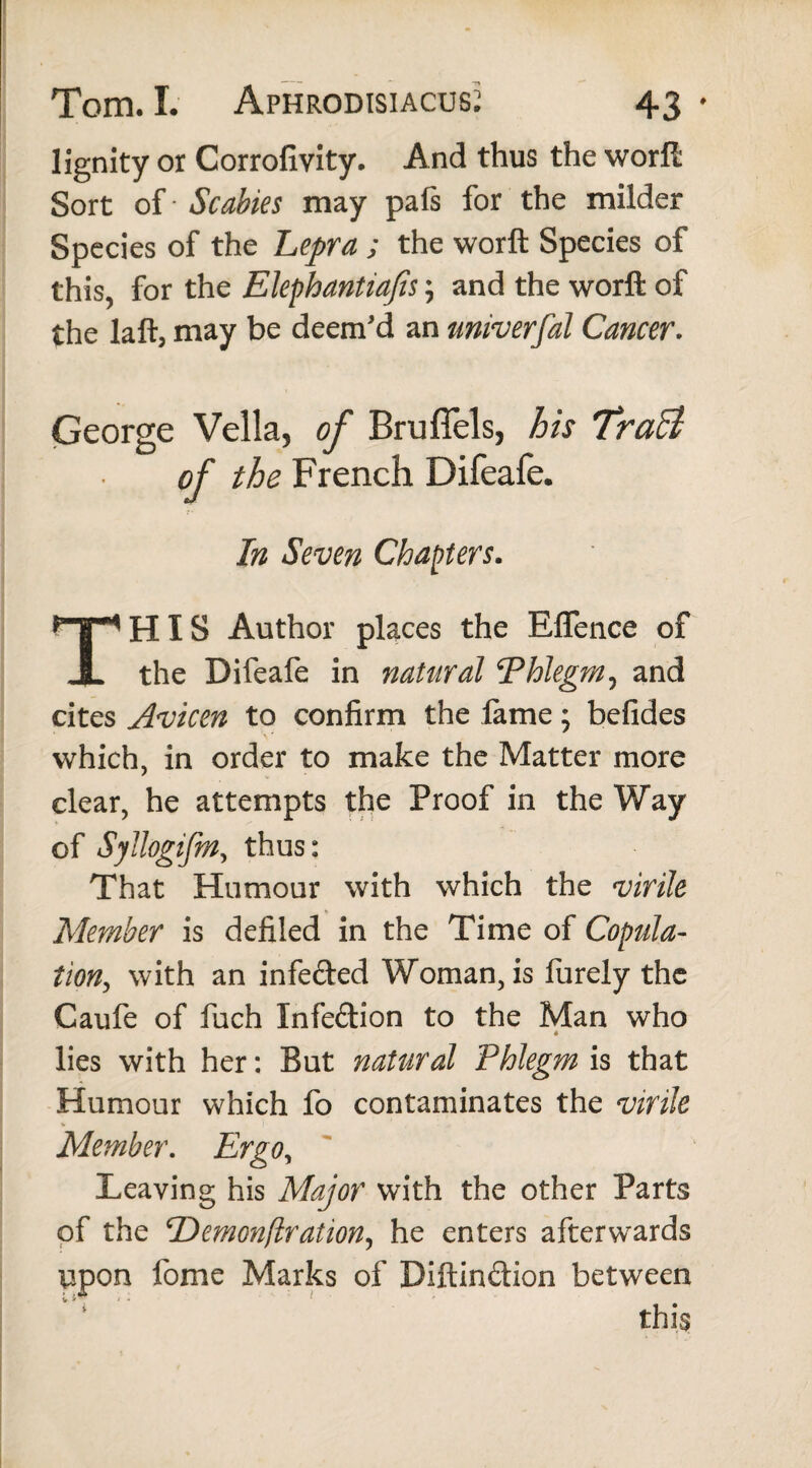 lignity or Corrofivity. And thus the worft Sort of • Scabies may pafs for the milder Species of the Lepra ; the worft Species of this, for the Elephantiasis; and the worft of the laft, may be deem’d an univerfal Cancer. George Vella, of Brufiels, his Traci of the French Difeafe. In Seven Chapters. THIS Author places the Eflence of the Difeafe in natural ‘Phlegm, and cites Avicen to confirm the fame; befides which, in order to make the Matter more clear, he attempts the Proof in the Way of Syllogifm, thus: That Humour with which the virile Member is defiled in the Time of Copula¬ tion, with an infected Woman, is furely the Caufe of fuch Infedion to the Man who « lies with her: But natural Phlegm is that Humour which fo contaminates the virile Member. Ergo, Leaving his Major with the other Parts of the cDemon(lration, he enters afterwards upon fome Marks of Diftin&ion between this