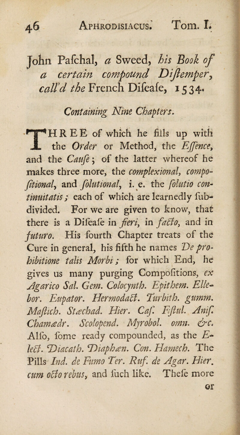 John Pafchal, a Sweed, his Book of a certain compound Dijlempery call'd the French Difeafe, 1534. Containing Nine Chapters. THREE of which he fills up with the Order or Method, the EJJence, and the Caufe; of the latter whereof he makes three more, the complexional, compo- Jitionalj and folutional, i. e. the folutio con¬ tinuitatis; each of which are learnedly fub- divided. For we are given to know, that there is a Difeale in fieri, in facto, and in futuro. His fourth Chapter treats of the Cure in general, his fifth he names De pro¬ hibitione talis Morbi; for which End, he gives us many purging Compofitions, ex Agarico Sal Gem. Colocynth. Epithem. Elle- bor. Eupator. FlermodaB. Turbith. gumm. Maflich. Sf£chad. Flier. C^/T Fiftul. Anif Cham £ dr. Scolop end. Myrobol. Alio, fome ready compounded, as the A- Jeff. 'Diacath. FDiaphten. Con. Hamech. The Pills Ind. de Furno Ter. ^ Agar. Flier. aOT 0B0 rebus} and inch like, Thefe more or