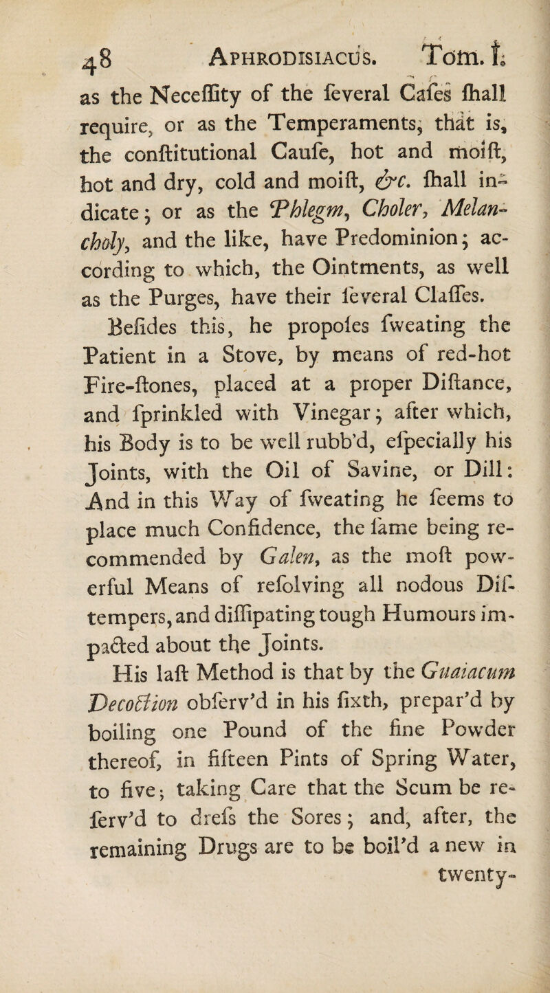 ■ L 48 Aphrodisiacus. Tom. I; as the Neceffity of the feveral Cafes fliall require, or as the Temperaments, that is, the conftitutional Caufe, hot and moift, hot and dry, cold and moift, &c. lhall in¬ dicate ; or as the Phlegm, Choler, Melan¬ choly, and the like, have Predominion ; ac¬ cording to which, the Ointments, as well as the Purges, have their leveral Clafles. Befides this, he propoles fweating the Patient in a Stove, by means of red-hot Fire-ftones, placed at a proper Diftance, and fprinkled with Vinegar; after which, his Body is to be well rubb’d, efpecially his Joints, with the Oil of Savine, or Dill: And in this Way of fweating he leems to place much Confidence, the fame being re¬ commended by Galen, as the mod pow¬ erful Means of refolving all nodous Dif- tempers,and dilfipating tough Humours im¬ pacted about the Joints. His laft Method is that by the Gmiacum Vecoflion obferv’d in his fixth, prepar’d by boiling one Pound of the fine Powder thereof, in fifteen Pints of Spring Water, to five; taking Care that the Scum be re- ferv’d to drefs the Sores; and, after, the remaining Drugs are to be boil’d a new in twenty-