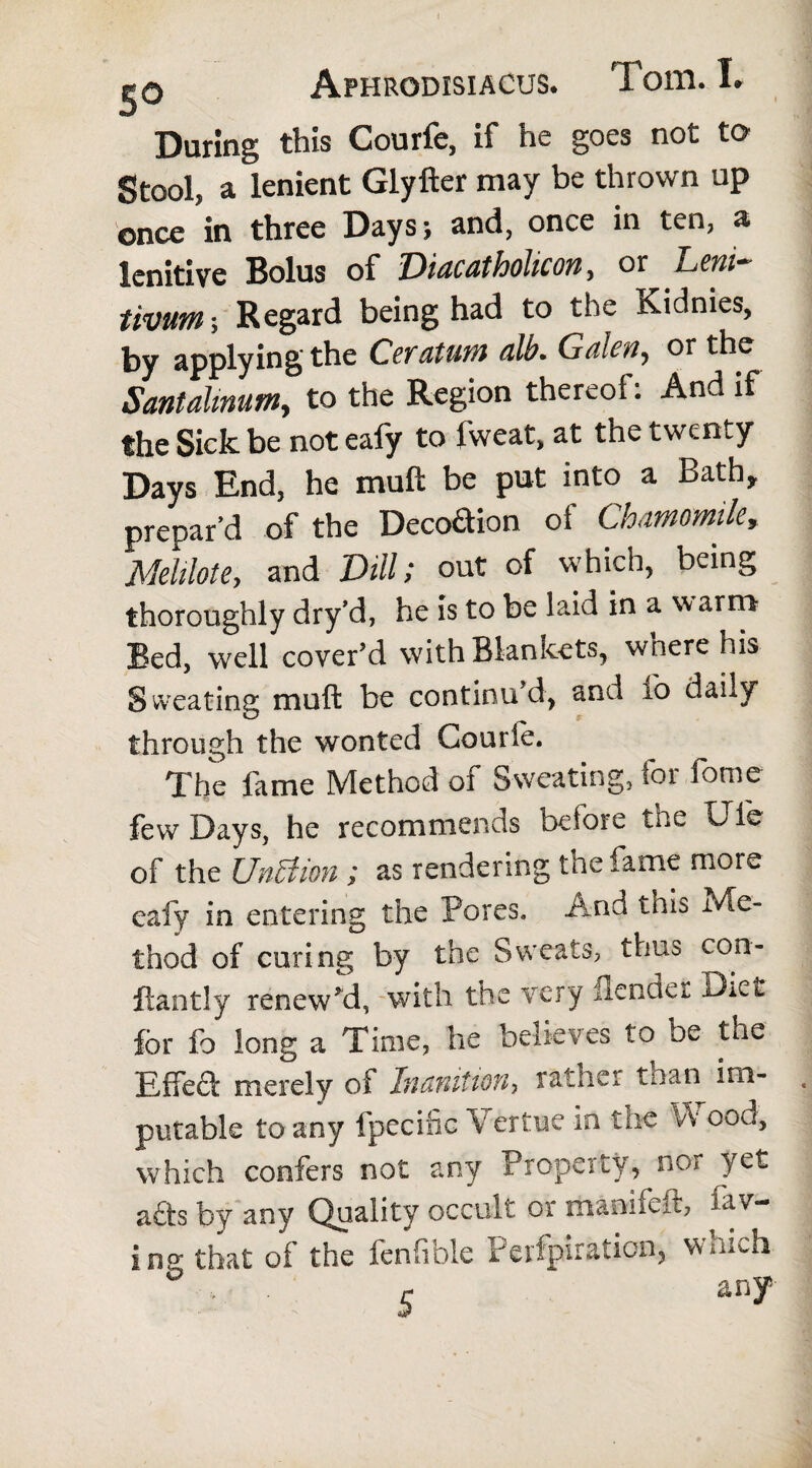 i i»Q Aphrodisiacus. Tom. I» During this Courfe, if he goes not to Stool, a lenient Glyfter may be thrown up once in three Days; and, once in ten, a lenitive Bolus of Diacatholicon, or Deni tivutn; Regard being had to the Kidnies, by applying the Cevatutn alb- Galen, or the Santalmutn, to the Region thereof: And if the Sick be not eafy to fweat, at the twenty Days End, he mult be put into a Bath, prepar’d of the Decodion of Chamomile, Melilote, and Dill; out of which, being thoroughly dry’d, he is to be laid in a w arm- led, well cover’d with Blankets, where his Sweating mull be continu’d, and fo daily through the wonted Courle. The fame Method of Sweating, for fome few Days, he recommends before the Ule of the UnBion ; as rendering the fame more eafy in entering the Pores. And tnis Me¬ thod of curing by the Sweats, thus con- ftantly renew’d, with the very Bender Diet for fo long a Time, he believes to be the Effed merely of Inanition, rather than im¬ putable to any fpecific \ ertue in the V\ cod, which confers not any Property, nor yet ads by any Quality occult or manifeit, fav- i ng that of the fenfible Perfpiration, which