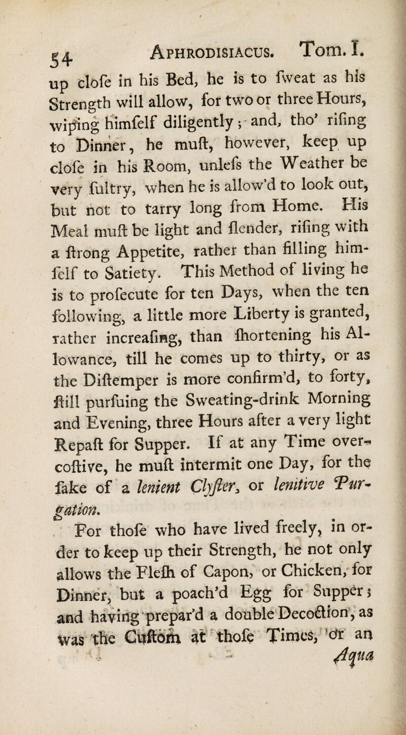 up clofe in his Bed, he is to fweat as his Strength will allow, for two or three Hours, wiping himfelf diligently ; and, tho’ rifing to Dinner, he mud, however, keep up clofe in his Room, unlefs the Weather be very fultry, when he is allow d to look out, but not to tarry long from Home. His Meal muft be light and {lender, rifing with a ftrong Appetite, rather than filling him¬ felf to Satiety. This Method of living he is to profecute for ten Days, when the ten following, a little more Liberty is granted, rather increafisg, than fhortening his Al¬ lowance, till he comes up to thirty, or as the Diftemper is more confirm’d, to forty, fill purfuing the Sweating-drink Morning and Evening, three Hours after a very light Repaft for Supper. If at any Time over* coftive, he muft intermit one Day, for the fake of a lenient Clyjlers or lenitive ‘Pur¬ gation. For thole who have lived freely, in or¬ der to keep up their Strength, he not only allows the Flefh of Capon, or Chicken, lor Dinner, but a poach’d Egg for Supper; and having prepar’d a double Decoftion, as was the Cuftom at thofe Times, err an l /Iqua