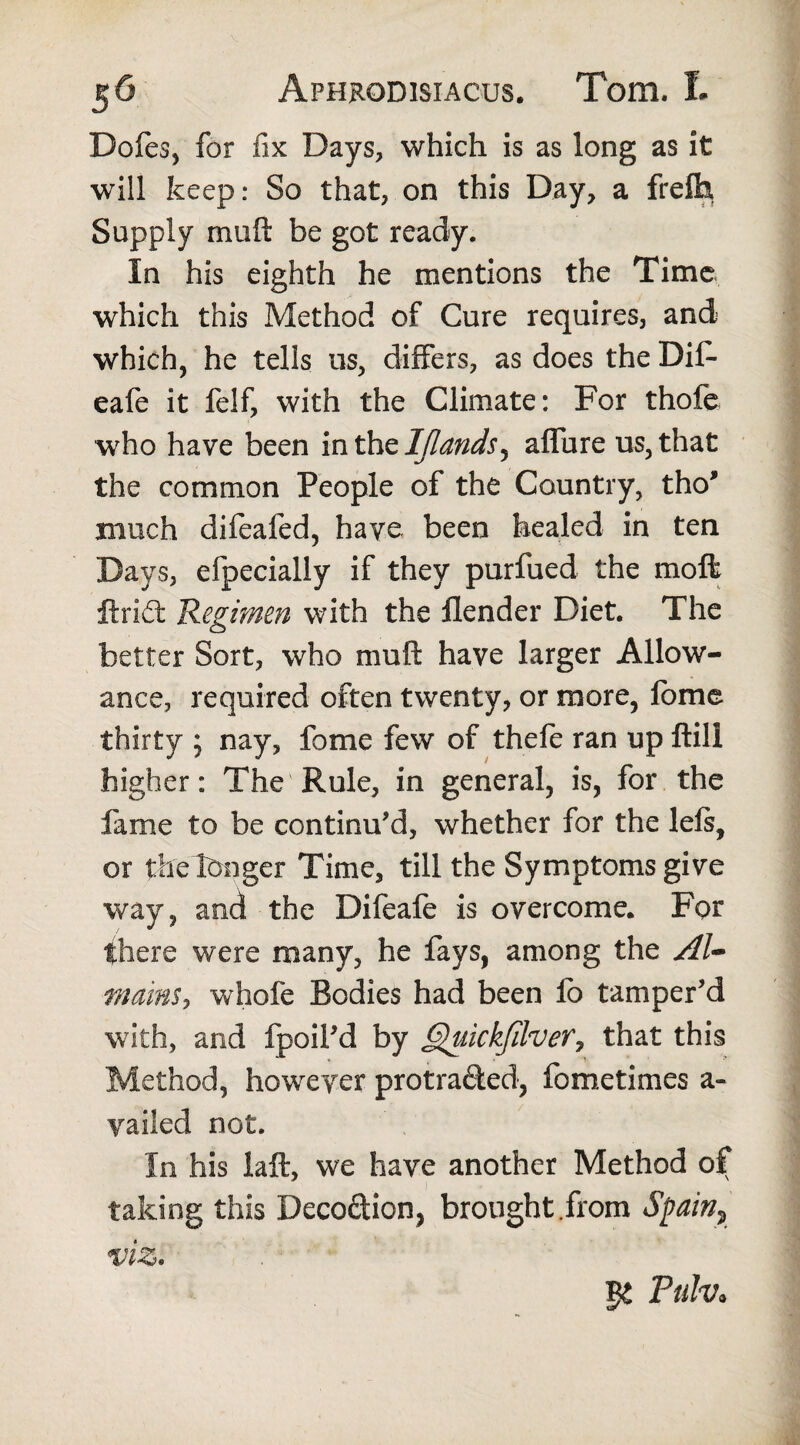 Dofes, for fix Days, which is as long as it will keep: So that, on this Day, a freifa Supply muft be got ready. In his eighth he mentions the Time which this Method of Cure requires, and which, he tells us, differs, as does the Dif- eafe it felf, with the Climate: For thofe who have been in the IJlands, affure us, that the common People of the Country, tho* much difeafed, have been healed in ten Days, efpecially if they purfued the moffc ftri£t Regimen with the llender Diet. The better Sort, who muft have larger Allow¬ ance, required often twenty, or more, fome thirty ; nay, fome few of thefe ran up ftill higher: The Rule, in general, is, for the fame to be continu’d, whether for the left, or thelonger Time, till the Symptoms give way, and the Difeafe is overcome. For there were many, he fays, among the Al- mains, whole Bodies had been lb tamper’d with, and fpoil’d by Quickfilver, that this Method, however protra&ed, fome times a- yailed not. In his laft, we have another Method of taking this Deco&ion, brought .from tSpain? viz. Ptilv*