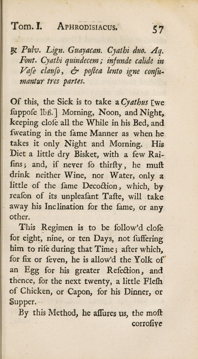 Pulv. Lign. Guayacan. Cyathi duo. Aq. Font. Cyathi quindecem; infunde calide in Vaf'e claufoy & pofiea lento igne confu- mantur ires partes. Of this, the Sick is to take a Cyathus [we fuppofe Ibfi.] Morning, Noon, and Night, keeping dole all the While in his Bed, and fweating in the fame Manner as when he takes it only Night and Morning. His Diet a little dry Bisket, with a few Rai- fins 5 and, if never fo thirfty, he muft drink neither Wine, nor Water, only a little of the lame Deco&ion, wrhich, by realon of its unplealant Tafte, will take away his Inclination for the fame, or any other. This Regimen is to be follow'd dole for eight, nine, or ten Days, not fuffering him to rile during that Time 5 after which, for fix or feven, he is allow’d the Yolk of an Egg for his greater Refe&ion, and thence, for the next twenty, a little Flelh of Chicken, or Capon, for his Dinner, or Supper. By this Method, he allures us, the molt corrofiye